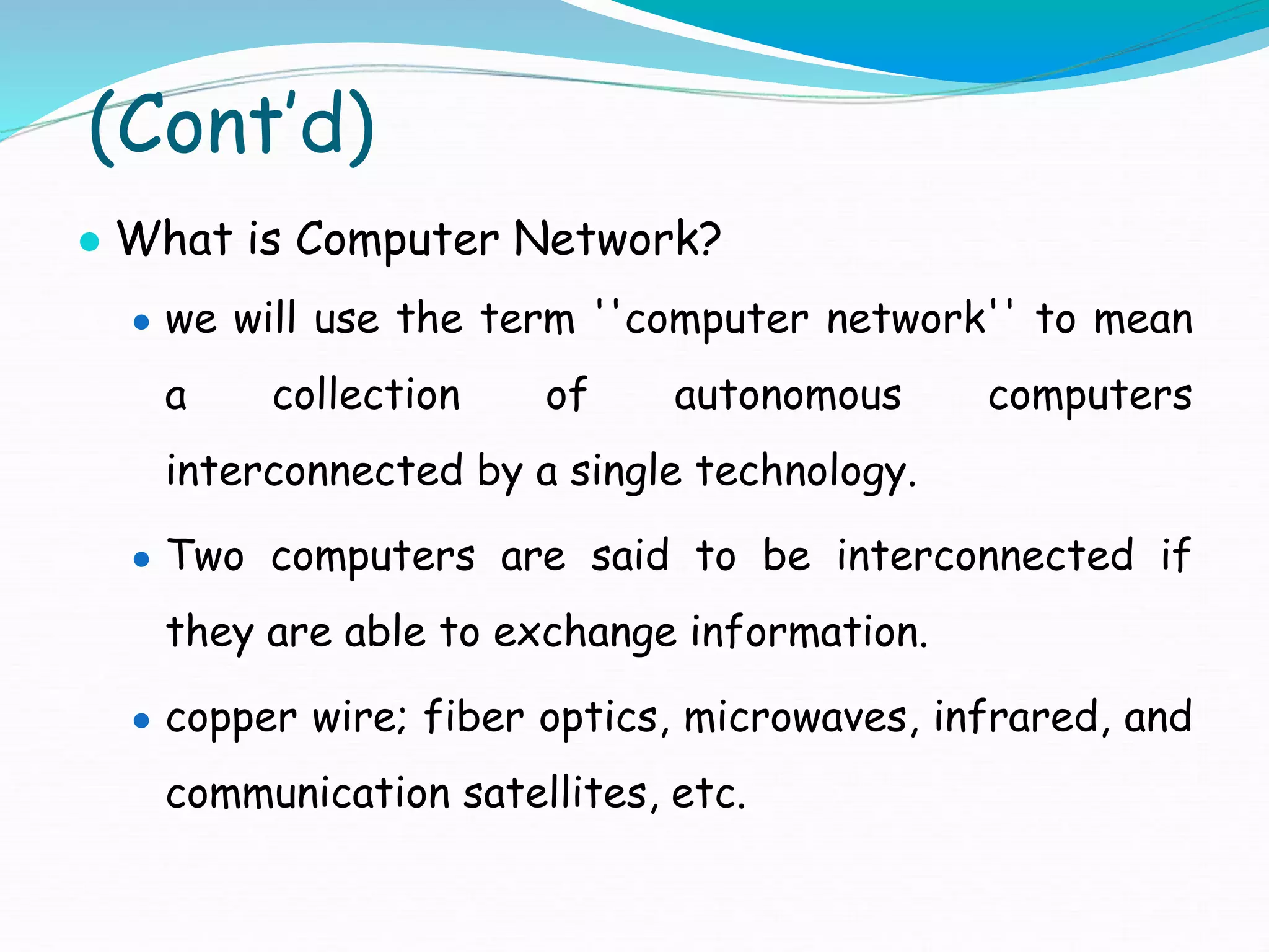 (Cont’d)
● What is Computer Network?
● we will use the term ''computer network'' to mean
a collection of autonomous computers
interconnected by a single technology.
● Two computers are said to be interconnected if
they are able to exchange information.
● copper wire; fiber optics, microwaves, infrared, and
communication satellites, etc.
 