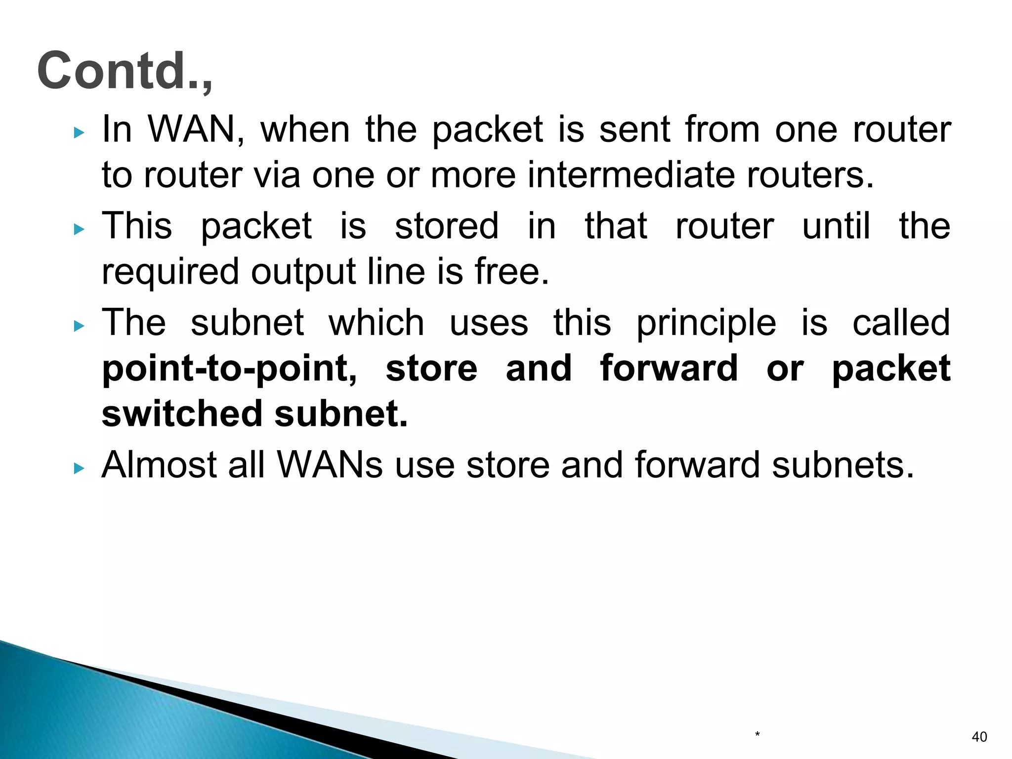 ▶ In WAN, when the packet is sent from one router
to router via one or more intermediate routers.
▶ This packet is stored in that router until the
required output line is free.
▶ The subnet which uses this principle is called
point-to-point, store and forward or packet
switched subnet.
▶ Almost all WANs use store and forward subnets.
* 40
Contd.,
 