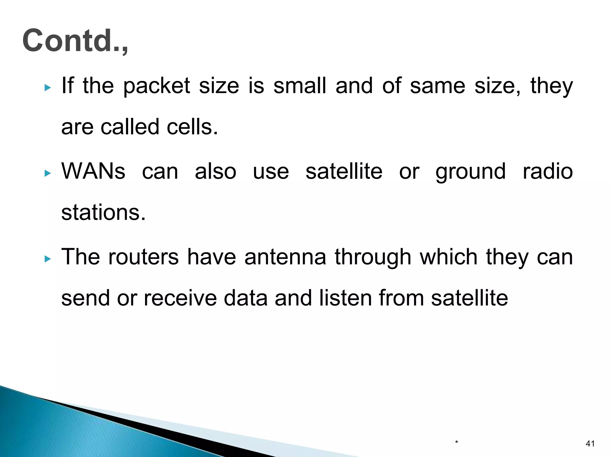 ▶ If the packet size is small and of same size, they
are called cells.
▶ WANs can also use satellite or ground radio
stations.
▶ The routers have antenna through which they can
send or receive data and listen from satellite
* 41
Contd.,
 