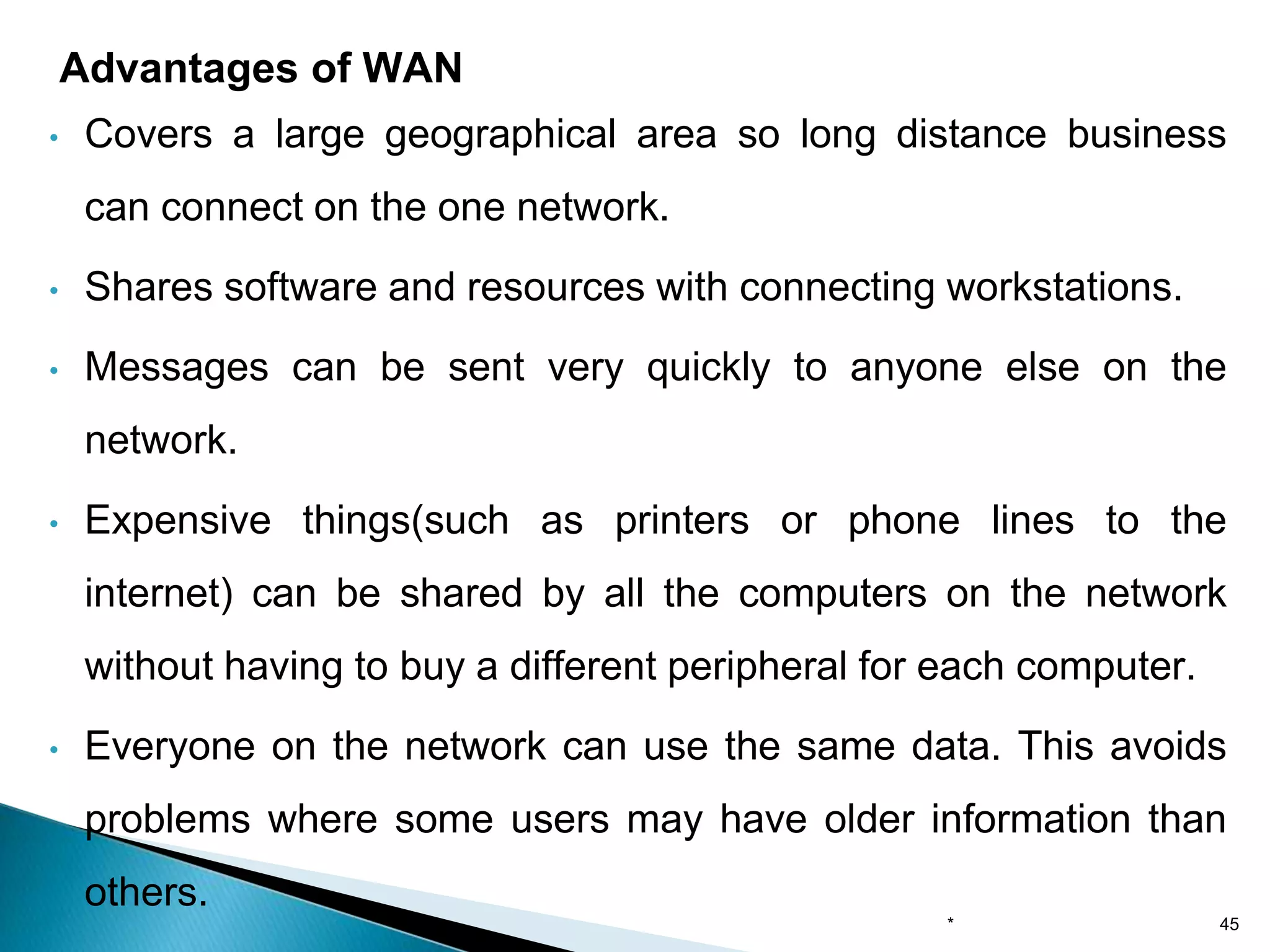 • Covers a large geographical area so long distance business
can connect on the one network.
• Shares software and resources with connecting workstations.
• Messages can be sent very quickly to anyone else on the
network.
• Expensive things(such as printers or phone lines to the
internet) can be shared by all the computers on the network
without having to buy a different peripheral for each computer.
• Everyone on the network can use the same data. This avoids
problems where some users may have older information than
others.
Advantages of WAN
* 45
 