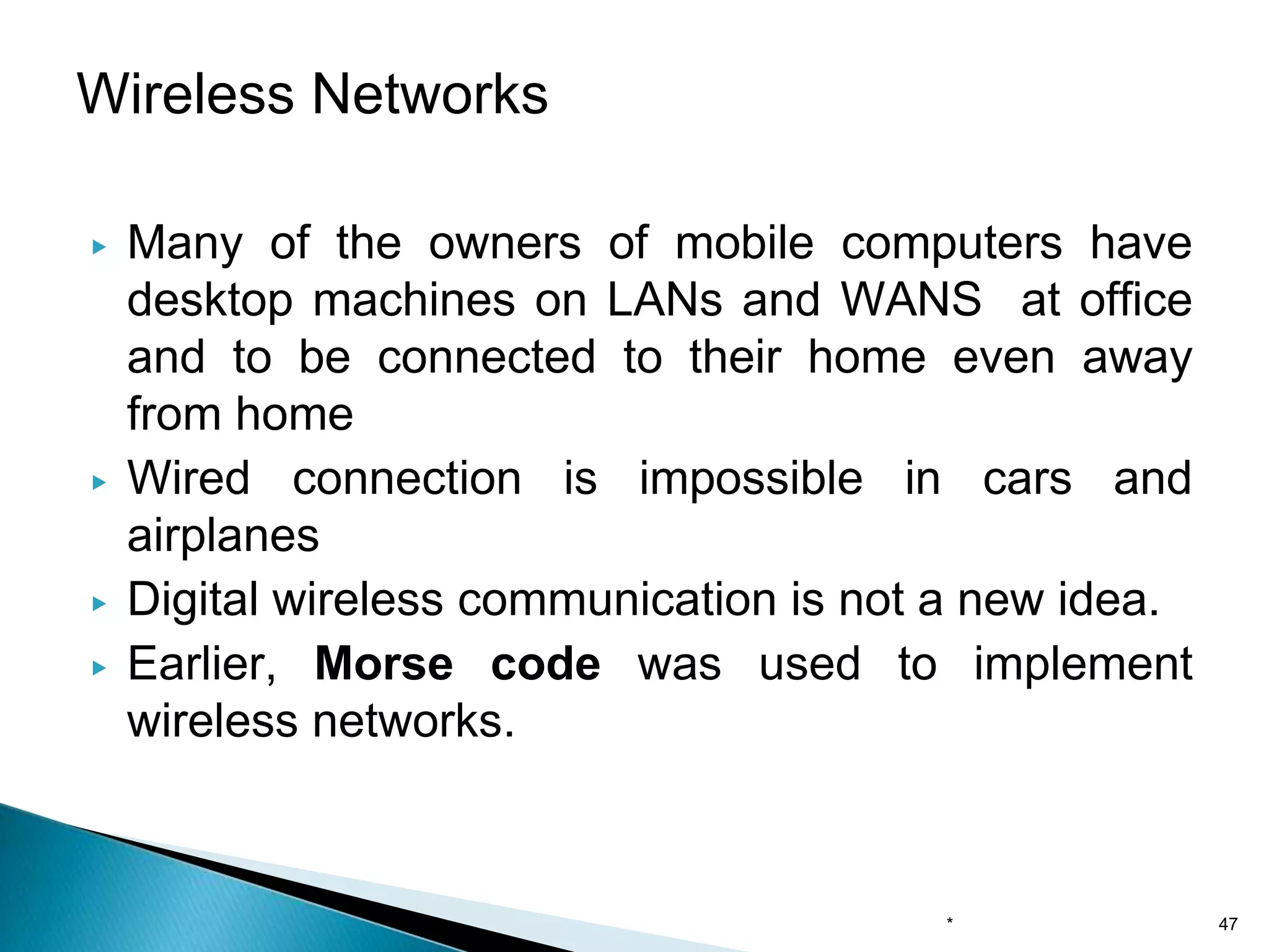 ▶ Many of the owners of mobile computers have
desktop machines on LANs and WANS at office
and to be connected to their home even away
from home
▶ Wired connection is impossible in cars and
airplanes
▶ Digital wireless communication is not a new idea.
▶ Earlier, Morse code was used to implement
wireless networks.
Wireless Networks
* 47
 