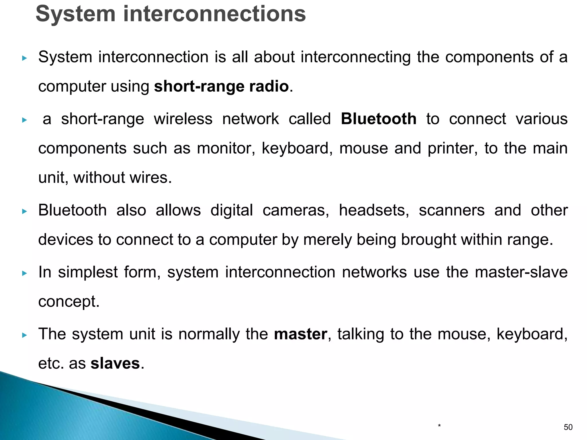 ▶ System interconnection is all about interconnecting the components of a
computer using short-range radio.
▶ a short-range wireless network called Bluetooth to connect various
components such as monitor, keyboard, mouse and printer, to the main
unit, without wires.
▶ Bluetooth also allows digital cameras, headsets, scanners and other
devices to connect to a computer by merely being brought within range.
▶ In simplest form, system interconnection networks use the master-slave
concept.
▶ The system unit is normally the master, talking to the mouse, keyboard,
etc. as slaves.
System interconnections
* 50
 