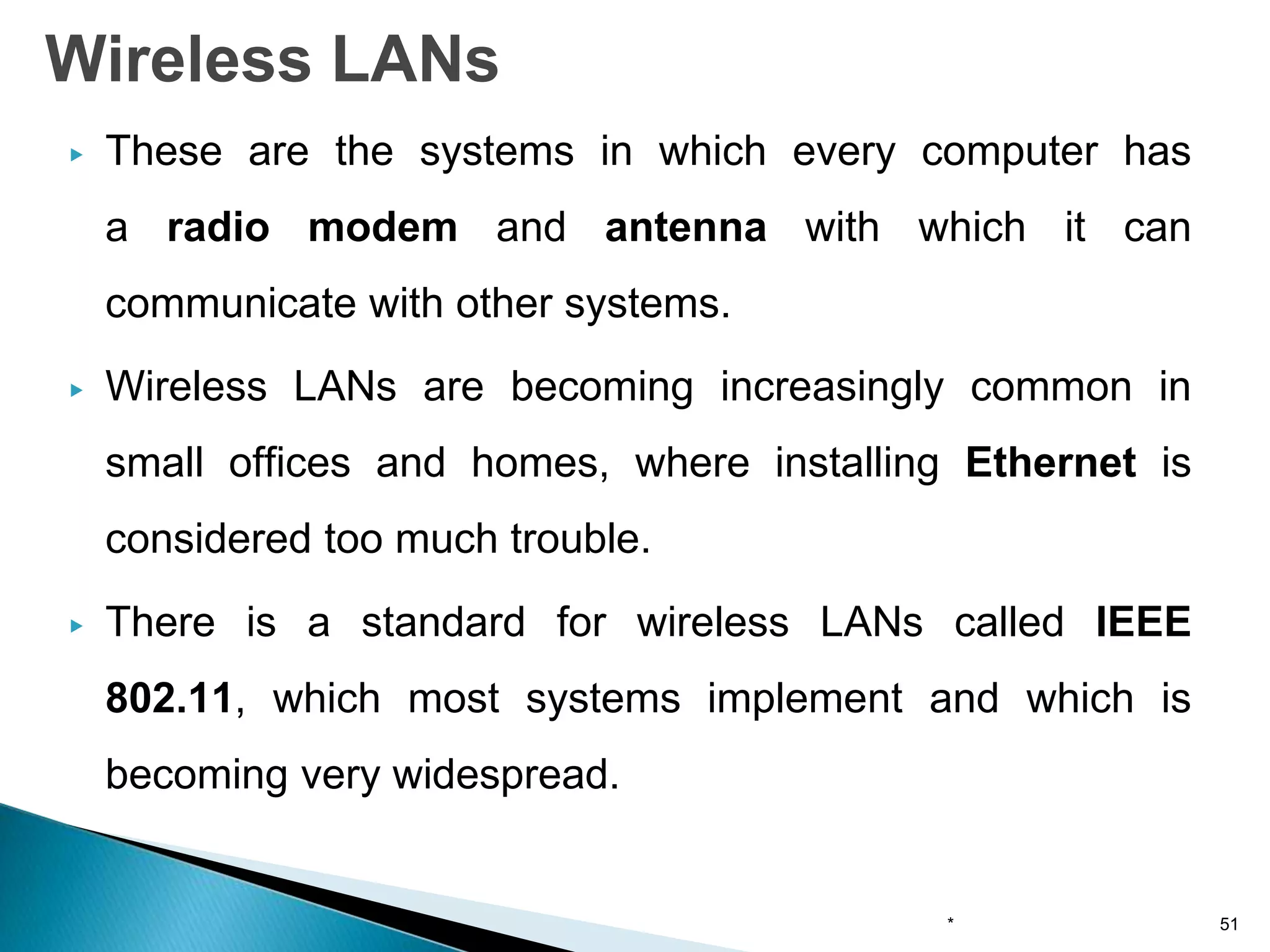 ▶ These are the systems in which every computer has
a radio modem and antenna with which it can
communicate with other systems.
▶ Wireless LANs are becoming increasingly common in
small offices and homes, where installing Ethernet is
considered too much trouble.
▶ There is a standard for wireless LANs called IEEE
802.11, which most systems implement and which is
becoming very widespread.
Wireless LANs
* 51
 
