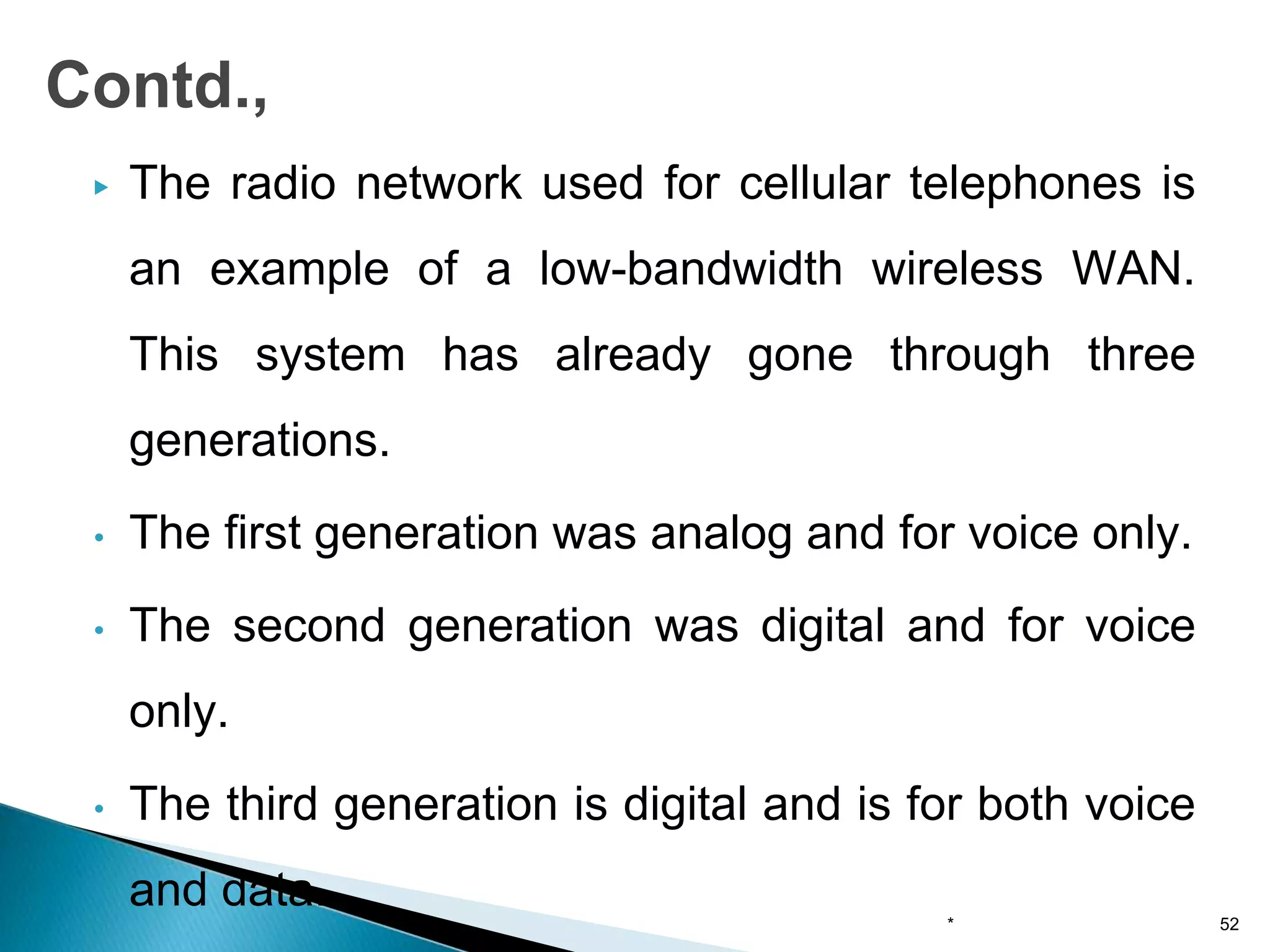 ▶ The radio network used for cellular telephones is
an example of a low-bandwidth wireless WAN.
This system has already gone through three
generations.
• The first generation was analog and for voice only.
• The second generation was digital and for voice
only.
• The third generation is digital and is for both voice
and data.
Contd.,
* 52
 