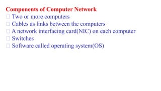 Components of Computer Network
Two or more computers
Cables as links between the computers
A network interfacing card(NIC) on each computer
Switches
Software called operating system(OS)
 