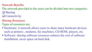 Network Benefits
The network provided to the users can be divided into two categories:
 Sharing
 Connectivity
Sharing Resources
Types of resources are:
 Hardware: A network allows users to share many hardware devices
such as printers , modems, fax machines, CD ROM, players, etc.
 Software: sharing software resources reduces the cost of software
installation, saves space on hard disk.
 
