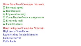 Other Benefits of Computer Network
 Increased speed
 Reduced cost
 Improved security
 Centralized software managements
 Electronic mail
 Flexible access
Disadvantages of Computer Networks
High cost of installation
Requires time for administration
Failure of server
Cable faults
 