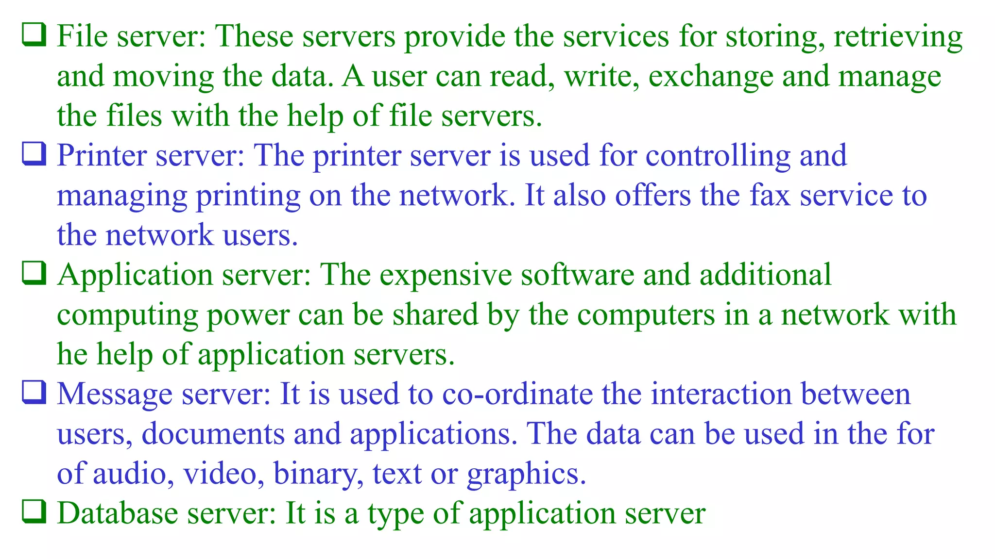  File server: These servers provide the services for storing, retrieving
and moving the data. A user can read, write, exchange and manage
the files with the help of file servers.
 Printer server: The printer server is used for controlling and
managing printing on the network. It also offers the fax service to
the network users.
 Application server: The expensive software and additional
computing power can be shared by the computers in a network with
he help of application servers.
 Message server: It is used to co-ordinate the interaction between
users, documents and applications. The data can be used in the for
of audio, video, binary, text or graphics.
 Database server: It is a type of application server
 