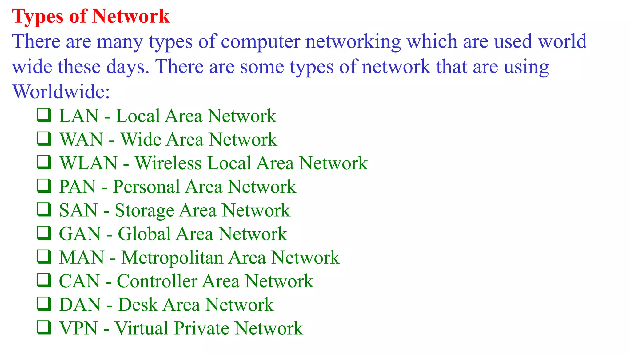 Types of Network
There are many types of computer networking which are used world
wide these days. There are some types of network that are using
Worldwide:
 LAN - Local Area Network
 WAN - Wide Area Network
 WLAN - Wireless Local Area Network
 PAN - Personal Area Network
 SAN - Storage Area Network
 GAN - Global Area Network
 MAN - Metropolitan Area Network
 CAN - Controller Area Network
 DAN - Desk Area Network
 VPN - Virtual Private Network
 