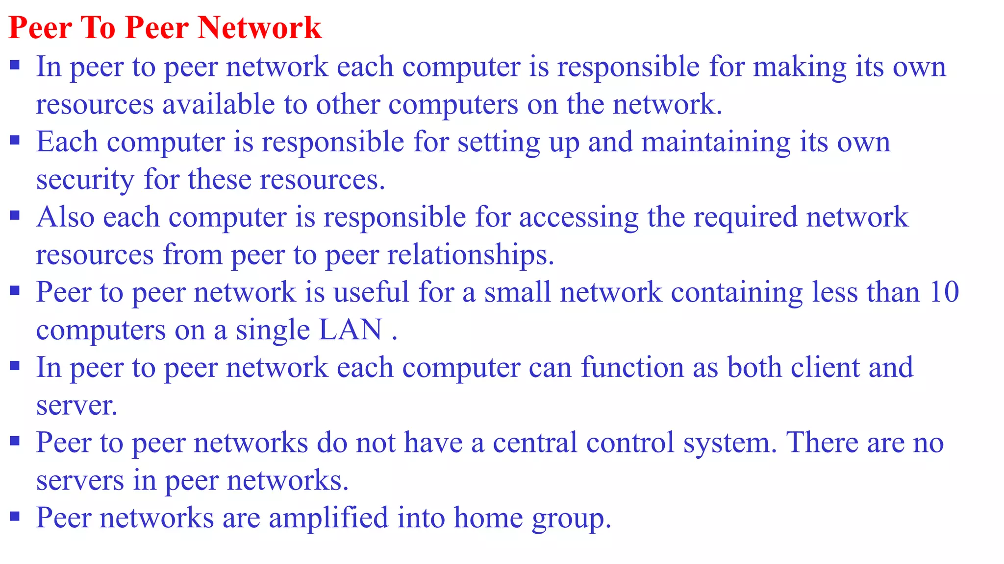 Peer To Peer Network
 In peer to peer network each computer is responsible for making its own
resources available to other computers on the network.
 Each computer is responsible for setting up and maintaining its own
security for these resources.
 Also each computer is responsible for accessing the required network
resources from peer to peer relationships.
 Peer to peer network is useful for a small network containing less than 10
computers on a single LAN .
 In peer to peer network each computer can function as both client and
server.
 Peer to peer networks do not have a central control system. There are no
servers in peer networks.
 Peer networks are amplified into home group.
 