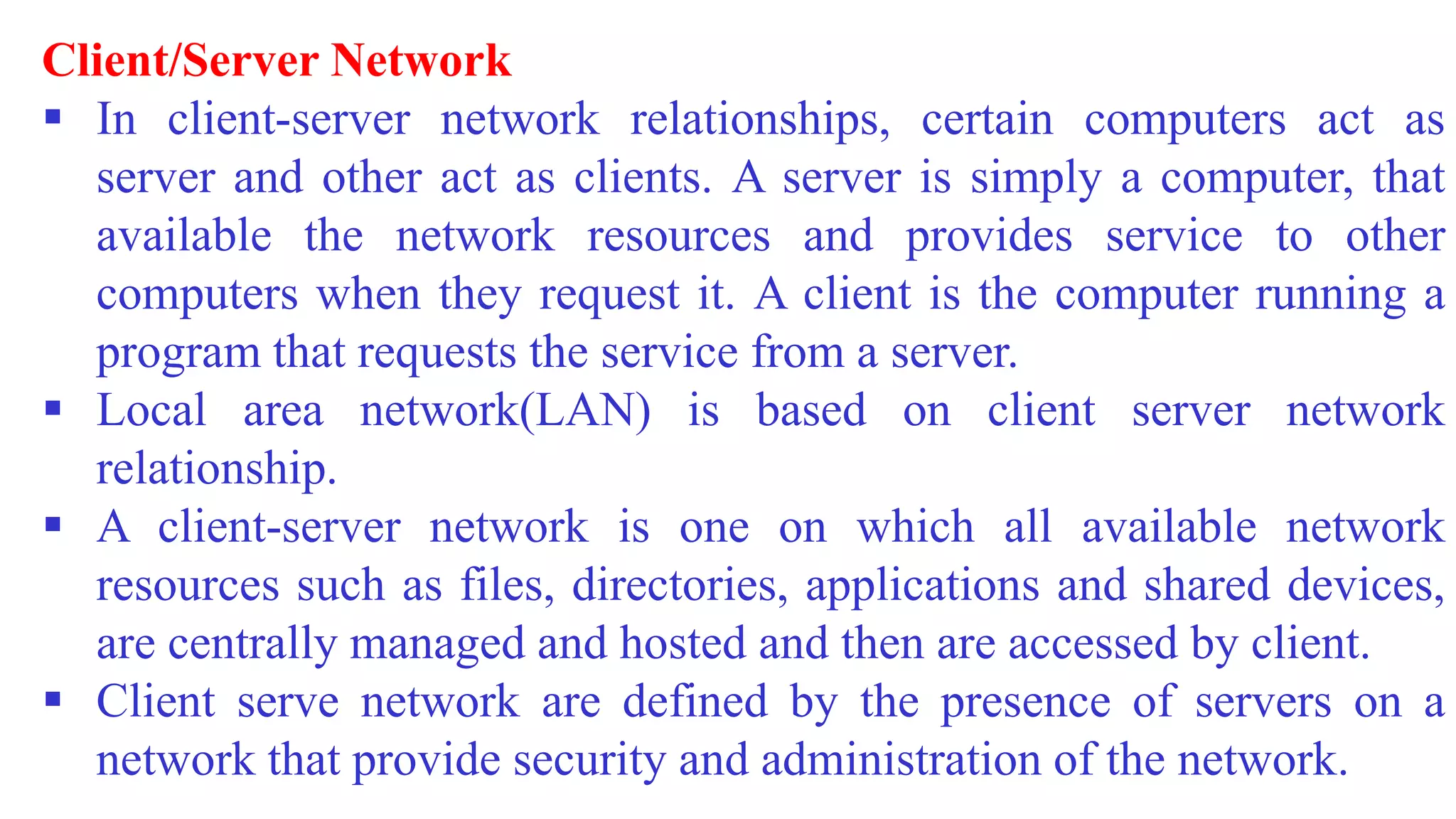 Client/Server Network
 In client-server network relationships, certain computers act as
server and other act as clients. A server is simply a computer, that
available the network resources and provides service to other
computers when they request it. A client is the computer running a
program that requests the service from a server.
 Local area network(LAN) is based on client server network
relationship.
 A client-server network is one on which all available network
resources such as files, directories, applications and shared devices,
are centrally managed and hosted and then are accessed by client.
 Client serve network are defined by the presence of servers on a
network that provide security and administration of the network.
 
