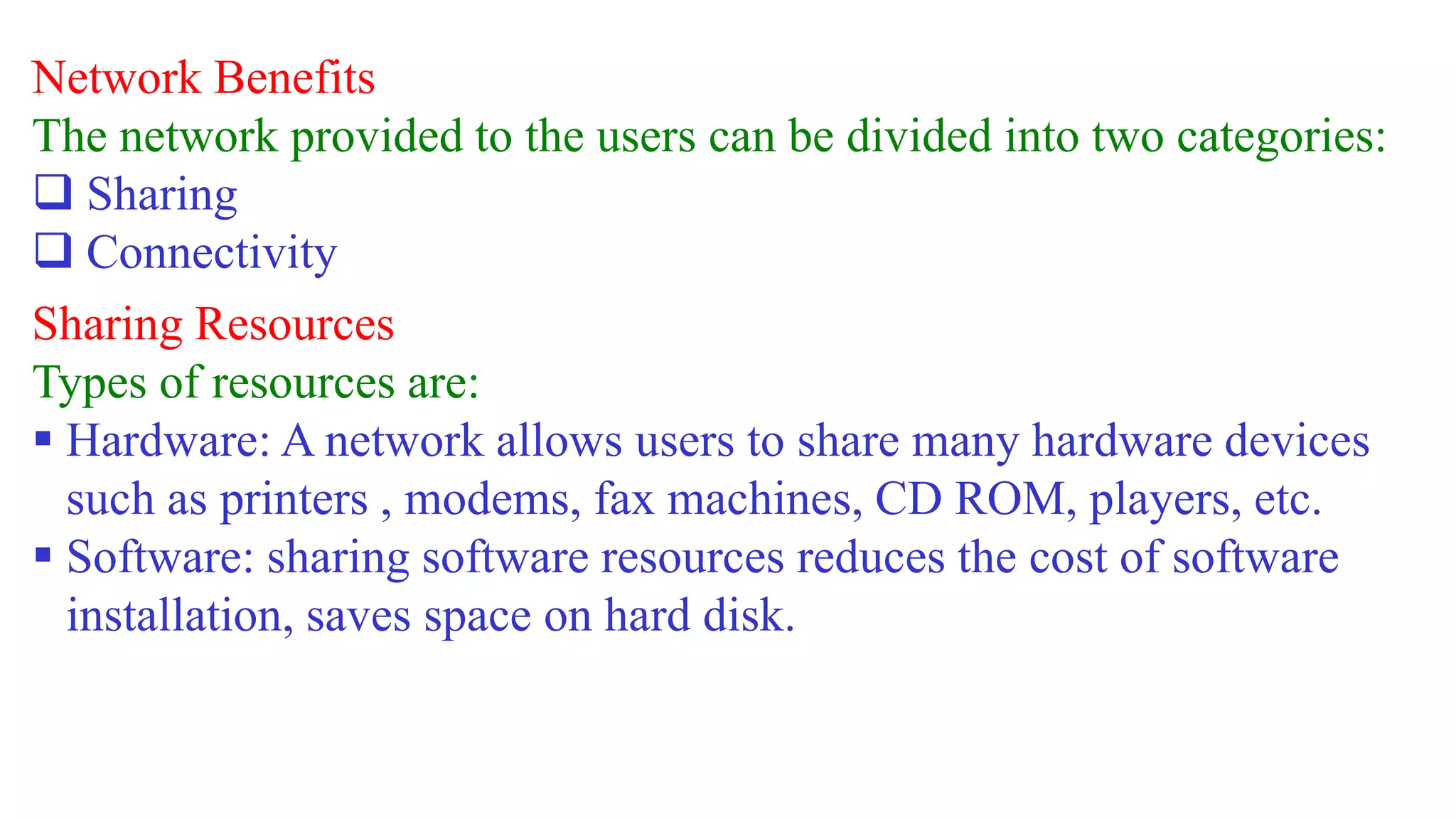 Network Benefits
The network provided to the users can be divided into two categories:
 Sharing
 Connectivity
Sharing Resources
Types of resources are:
 Hardware: A network allows users to share many hardware devices
such as printers , modems, fax machines, CD ROM, players, etc.
 Software: sharing software resources reduces the cost of software
installation, saves space on hard disk.
 
