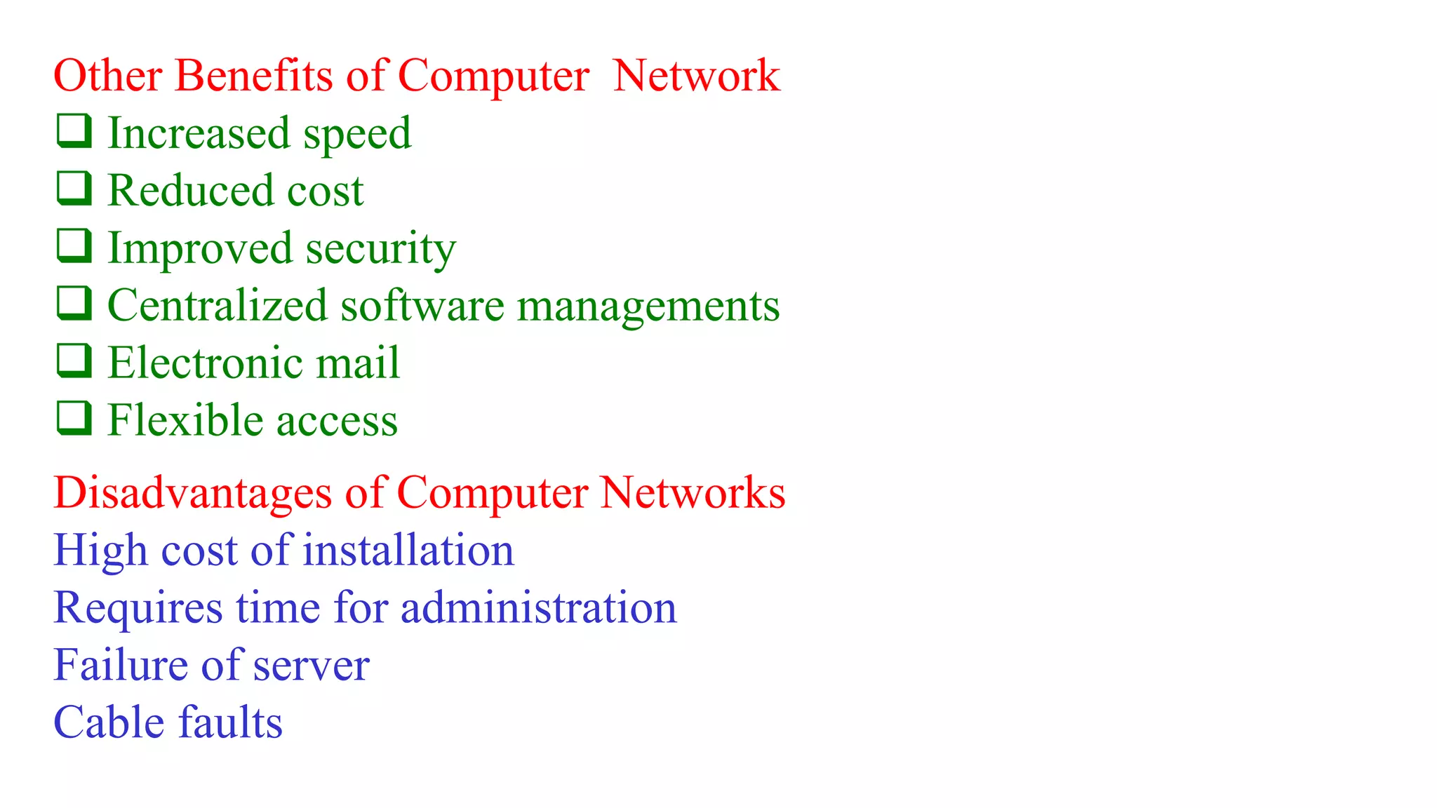 Other Benefits of Computer Network
 Increased speed
 Reduced cost
 Improved security
 Centralized software managements
 Electronic mail
 Flexible access
Disadvantages of Computer Networks
High cost of installation
Requires time for administration
Failure of server
Cable faults
 