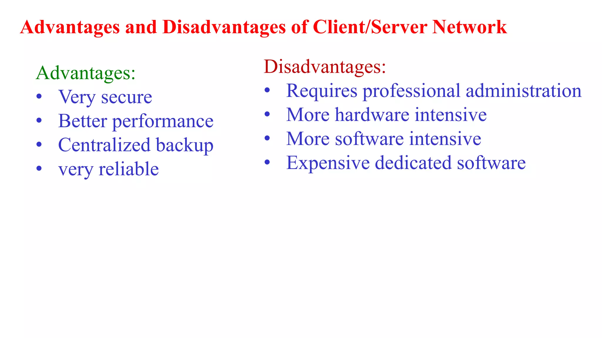 Advantages and Disadvantages of Client/Server Network
Advantages:
• Very secure
• Better performance
• Centralized backup
• very reliable
Disadvantages:
• Requires professional administration
• More hardware intensive
• More software intensive
• Expensive dedicated software
 