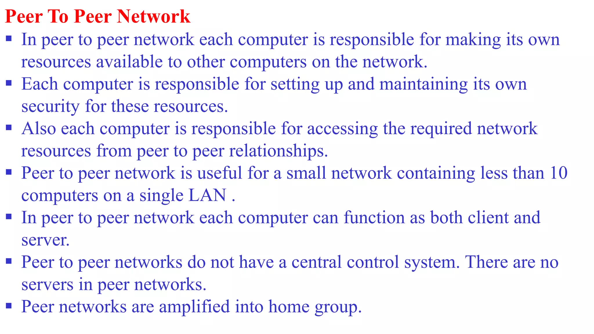Peer To Peer Network
 In peer to peer network each computer is responsible for making its own
resources available to other computers on the network.
 Each computer is responsible for setting up and maintaining its own
security for these resources.
 Also each computer is responsible for accessing the required network
resources from peer to peer relationships.
 Peer to peer network is useful for a small network containing less than 10
computers on a single LAN .
 In peer to peer network each computer can function as both client and
server.
 Peer to peer networks do not have a central control system. There are no
servers in peer networks.
 Peer networks are amplified into home group.
 