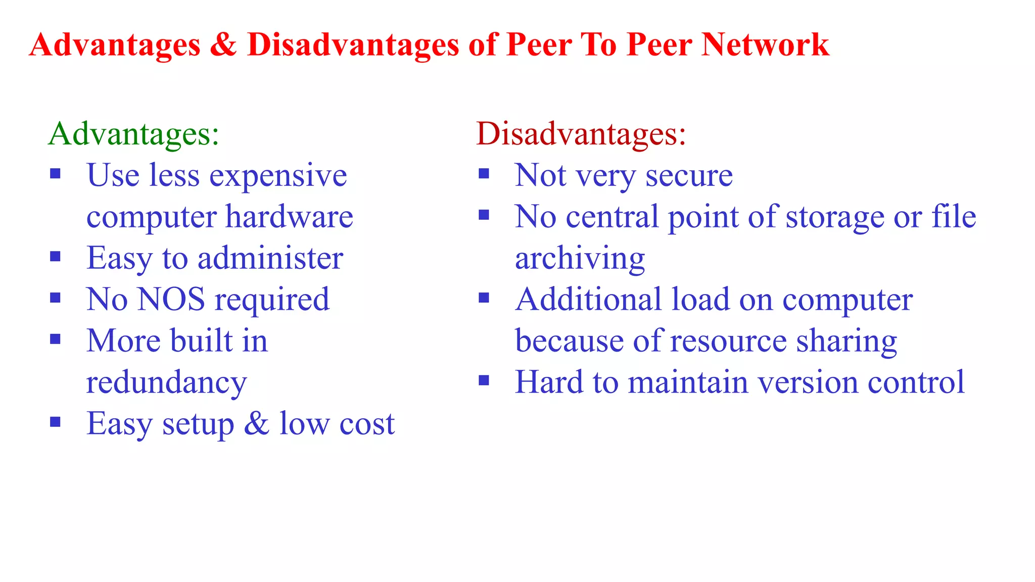 Advantages & Disadvantages of Peer To Peer Network
Advantages:
 Use less expensive
computer hardware
 Easy to administer
 No NOS required
 More built in
redundancy
 Easy setup & low cost
Disadvantages:
 Not very secure
 No central point of storage or file
archiving
 Additional load on computer
because of resource sharing
 Hard to maintain version control
 