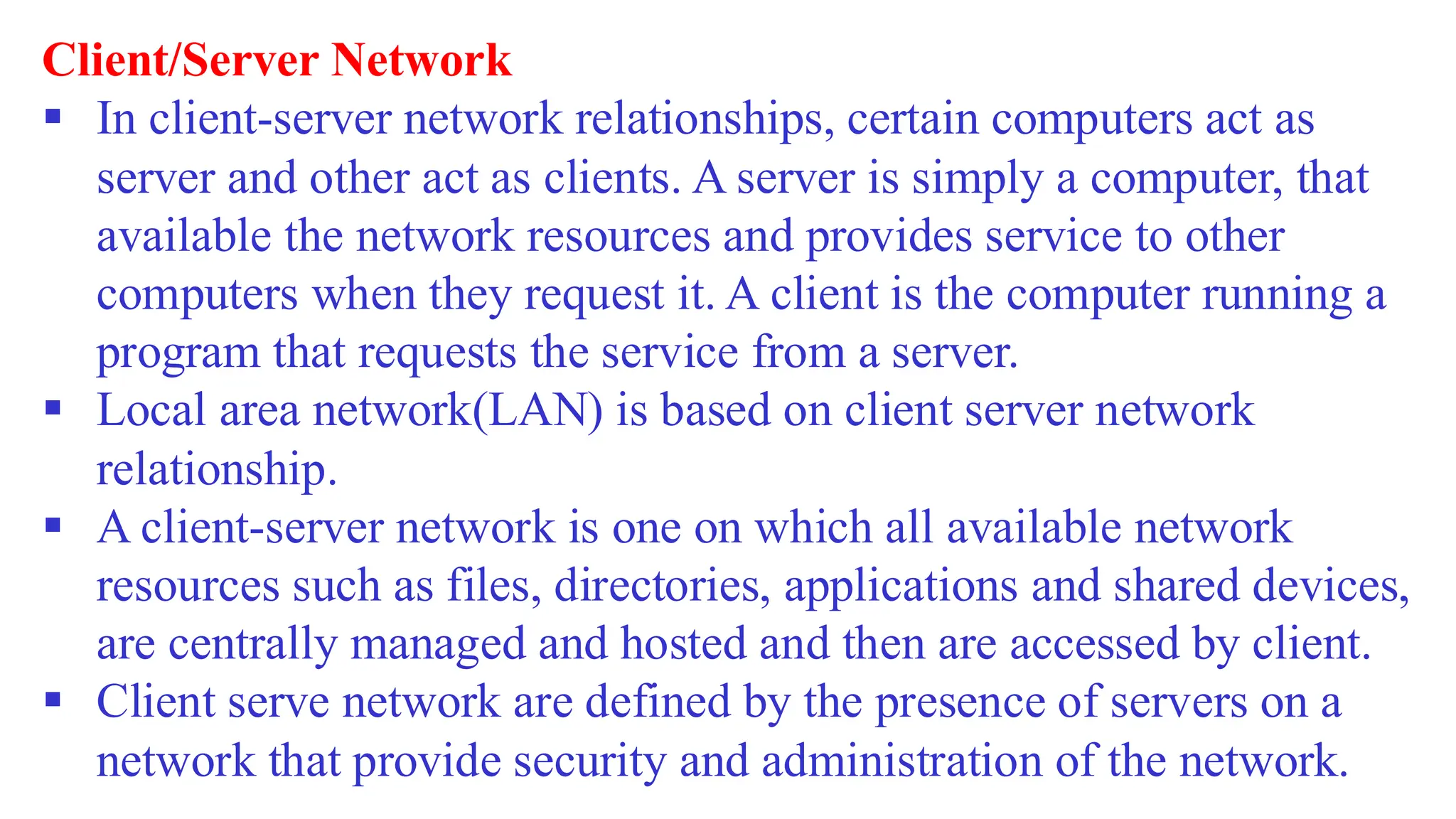 Client/Server Network
▪ In client-server network relationships, certain computers act as
server and other act as clients. A server is simply a computer, that
available the network resources and provides service to other
computers when they request it. A client is the computer running a
program that requests the service from a server.
▪ Local area network(LAN) is based on client server network
relationship.
▪ A client-server network is one on which all available network
resources such as files, directories, applications and shared devices,
are centrally managed and hosted and then are accessed by client.
▪ Client serve network are defined by the presence of servers on a
network that provide security and administration of the network.
 