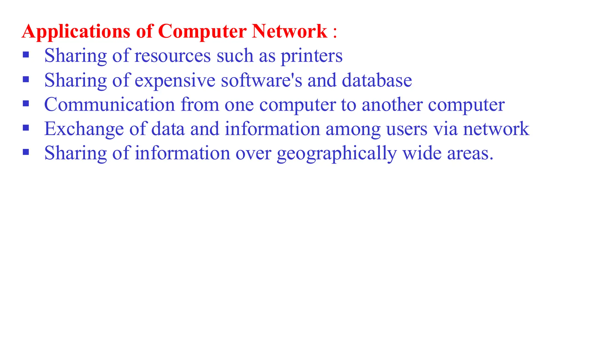 Applications of Computer Network :
▪ Sharing of resources such as printers
▪ Sharing of expensive software's and database
▪ Communication from one computer to another computer
▪ Exchange of data and information among users via network
▪ Sharing of information over geographically wide areas.
 