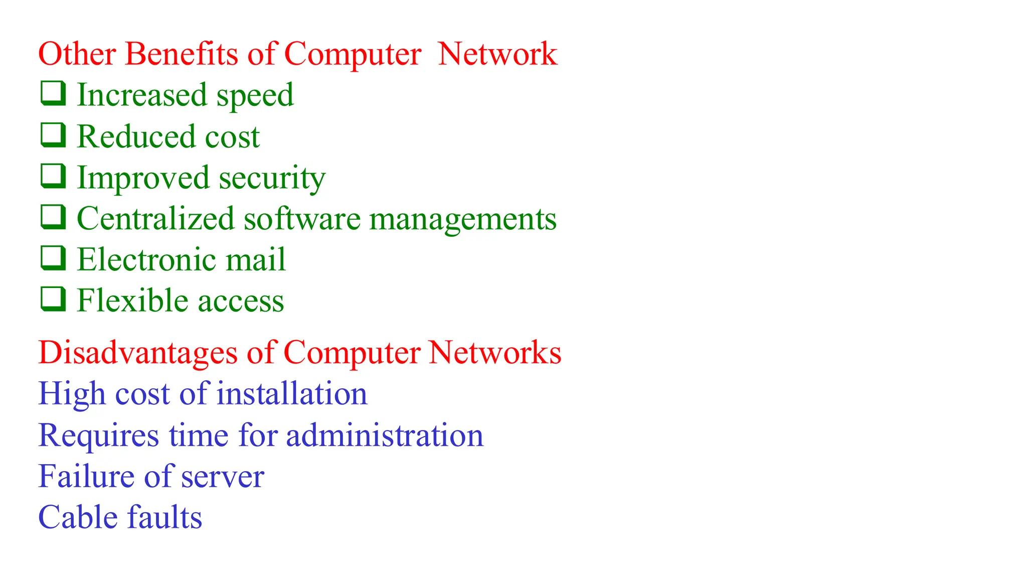 Other Benefits of Computer Network
❑ Increased speed
❑ Reduced cost
❑ Improved security
❑ Centralized software managements
❑ Electronic mail
❑ Flexible access
Disadvantages of Computer Networks
High cost of installation
Requires time for administration
Failure of server
Cable faults
 