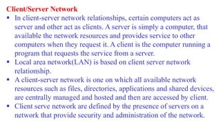 Client/Server Network
▪ In client-server network relationships, certain computers act as
server and other act as clients. A server is simply a computer, that
available the network resources and provides service to other
computers when they request it. A client is the computer running a
program that requests the service from a server.
▪ Local area network(LAN) is based on client server network
relationship.
▪ A client-server network is one on which all available network
resources such as files, directories, applications and shared devices,
are centrally managed and hosted and then are accessed by client.
▪ Client serve network are defined by the presence of servers on a
network that provide security and administration of the network.
 