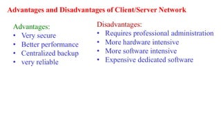 Advantages and Disadvantages of Client/Server Network
Advantages:
• Very secure
• Better performance
• Centralized backup
• very reliable
Disadvantages:
• Requires professional administration
• More hardware intensive
• More software intensive
• Expensive dedicated software
 