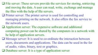 ❑ File server: These servers provide the services for storing, retrieving
and moving the data. A user can read, write, exchange and manage
the files with the help of file servers.
❑ Printer server: The printer server is used for controlling and
managing printing on the network. It also offers the fax service to
the network users.
❑ Application server: The expensive software and additional
computing power can be shared by the computers in a network with
he help of application servers.
❑ Message server: It is used to co-ordinate the interaction between
users, documents and applications. The data can be used in the for
of audio, video, binary, text or graphics.
❑ Database server: It is a type of application server
 