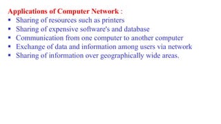 Applications of Computer Network :
▪ Sharing of resources such as printers
▪ Sharing of expensive software's and database
▪ Communication from one computer to another computer
▪ Exchange of data and information among users via network
▪ Sharing of information over geographically wide areas.
 