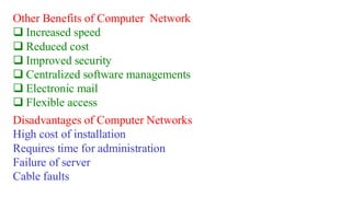 Other Benefits of Computer Network
❑ Increased speed
❑ Reduced cost
❑ Improved security
❑ Centralized software managements
❑ Electronic mail
❑ Flexible access
Disadvantages of Computer Networks
High cost of installation
Requires time for administration
Failure of server
Cable faults
 