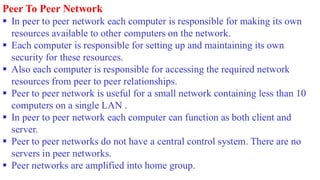 Peer To Peer Network
▪ In peer to peer network each computer is responsible for making its own
resources available to other computers on the network.
▪ Each computer is responsible for setting up and maintaining its own
security for these resources.
▪ Also each computer is responsible for accessing the required network
resources from peer to peer relationships.
▪ Peer to peer network is useful for a small network containing less than 10
computers on a single LAN .
▪ In peer to peer network each computer can function as both client and
server.
▪ Peer to peer networks do not have a central control system. There are no
servers in peer networks.
▪ Peer networks are amplified into home group.
 