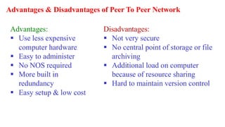 Advantages & Disadvantages of Peer To Peer Network
Advantages:
▪ Use less expensive
computer hardware
▪ Easy to administer
▪ No NOS required
▪ More built in
redundancy
▪ Easy setup & low cost
Disadvantages:
▪ Not very secure
▪ No central point of storage or file
archiving
▪ Additional load on computer
because of resource sharing
▪ Hard to maintain version control
 