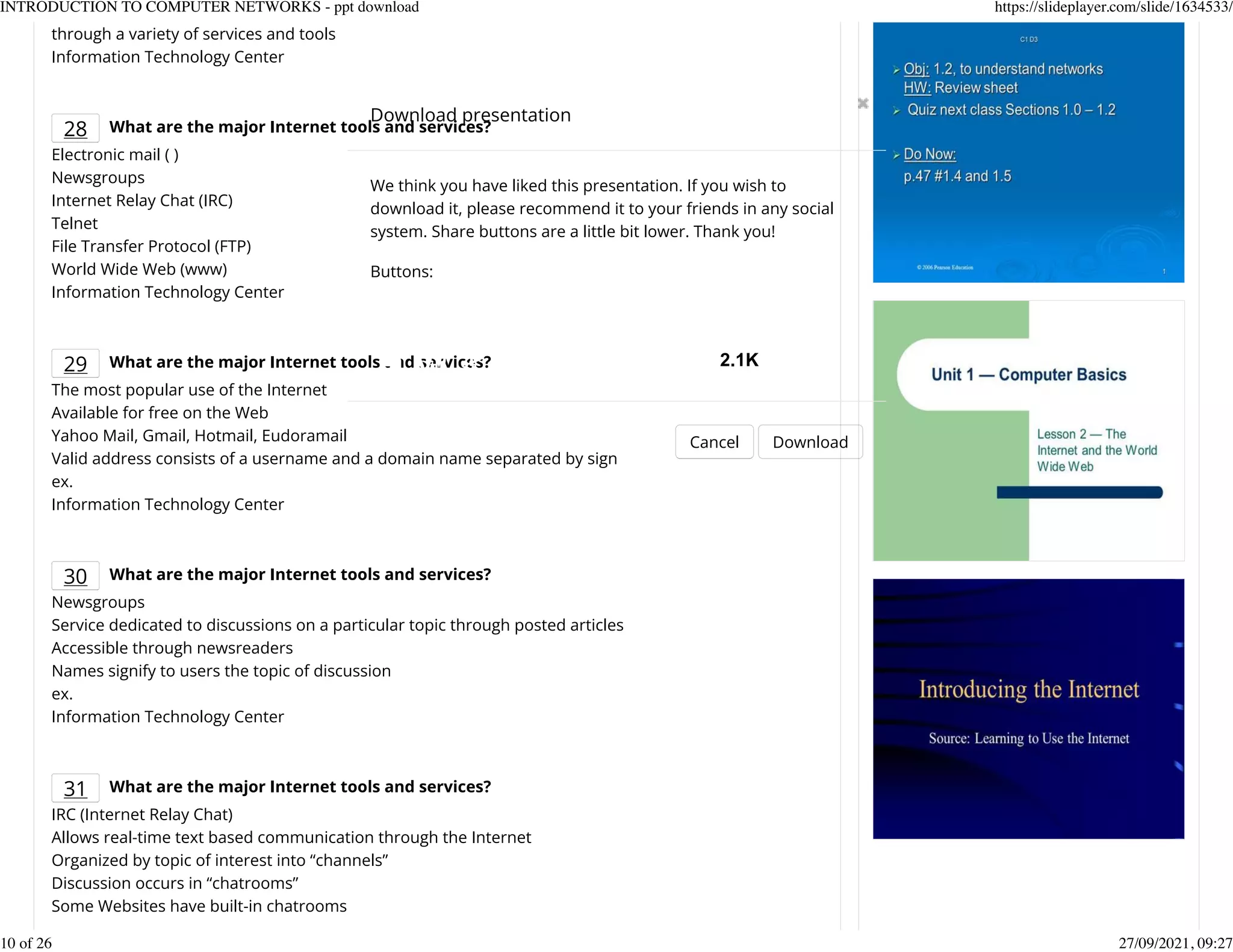 through a variety of services and tools
Information Technology Center
28 What are the major Internet tools and services?
Electronic mail ( )
Newsgroups
Internet Relay Chat (IRC)
Telnet
File Transfer Protocol (FTP)
World Wide Web (www)
Information Technology Center
29 What are the major Internet tools and services?
The most popular use of the Internet
Available for free on the Web
Yahoo Mail, Gmail, Hotmail, Eudoramail
Valid address consists of a username and a domain name separated by sign
ex.
Information Technology Center
30 What are the major Internet tools and services?
Newsgroups
Service dedicated to discussions on a particular topic through posted articles
Accessible through newsreaders
Names signify to users the topic of discussion
ex.
Information Technology Center
31 What are the major Internet tools and services?
IRC (Internet Relay Chat)
Allows real-time text based communication through the Internet
Organized by topic of interest into &ldquo;channels&rdquo;
Discussion occurs in &ldquo;chatrooms&rdquo;
Some Websites have built-in chatrooms
Download presentation
Cancel Download
We think you have liked this presentation. If you wish to
download it, please recommend it to your friends in any social
system. Share buttons are a little bit lower. Thank you!
Buttons:
2.1K
INTRODUCTION TO COMPUTER NETWORKS - ppt download https://slideplayer.com/slide/1634533/
10 of 26 27/09/2021, 09:27
 