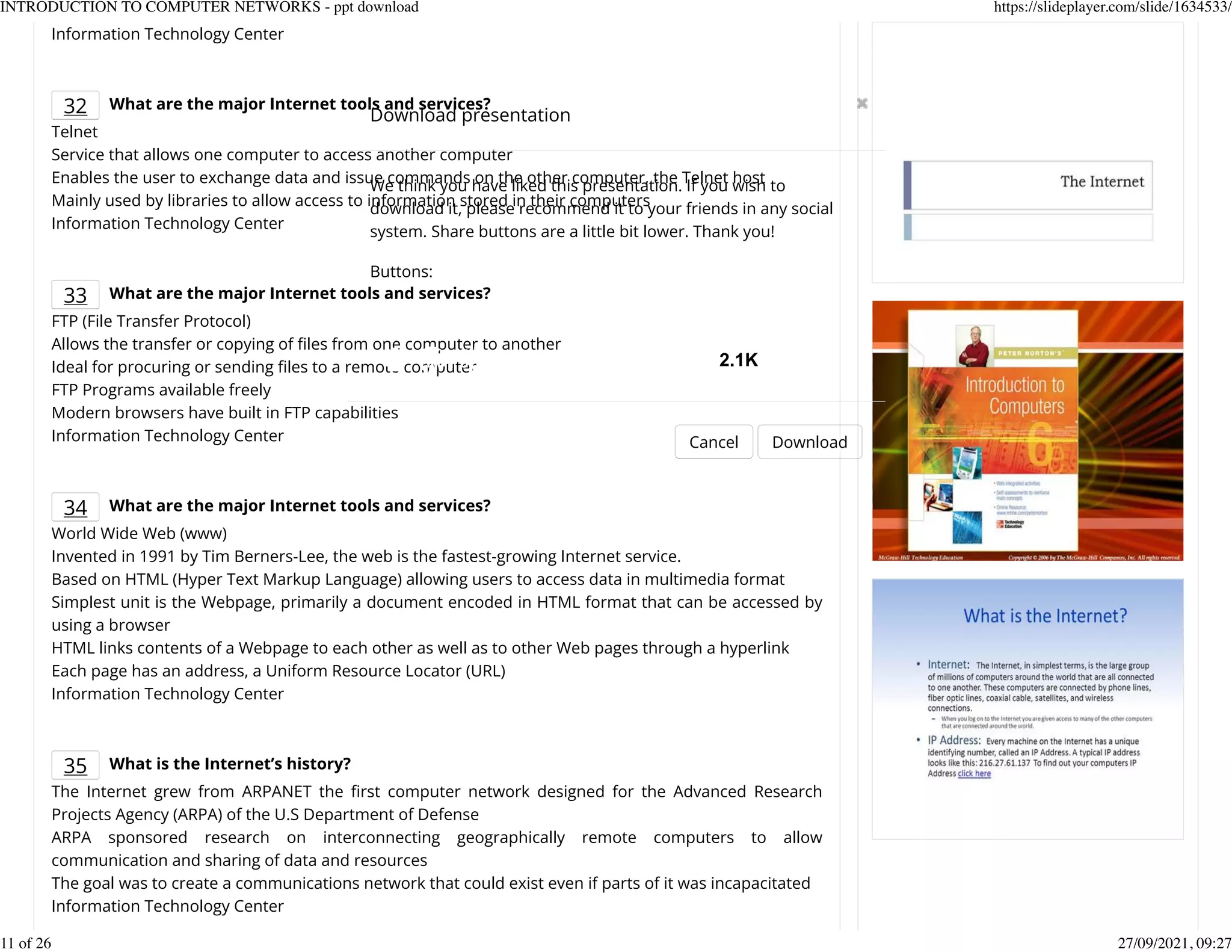 Information Technology Center
32 What are the major Internet tools and services?
Telnet
Service that allows one computer to access another computer
Enables the user to exchange data and issue commands on the other computer, the Telnet host
Mainly used by libraries to allow access to information stored in their computers
Information Technology Center
33 What are the major Internet tools and services?
FTP (File Transfer Protocol)
Allows the transfer or copying of Kles from one computer to another
Ideal for procuring or sending Kles to a remote computer
FTP Programs available freely
Modern browsers have built in FTP capabilities
Information Technology Center
34 What are the major Internet tools and services?
World Wide Web (www)
Invented in 1991 by Tim Berners-Lee, the web is the fastest-growing Internet service.
Based on HTML (Hyper Text Markup Language) allowing users to access data in multimedia format
Simplest unit is the Webpage, primarily a document encoded in HTML format that can be accessed by
using a browser
HTML links contents of a Webpage to each other as well as to other Web pages through a hyperlink
Each page has an address, a Uniform Resource Locator (URL)
Information Technology Center
35 What is the Internet&rsquo;s history?
The Internet grew from ARPANET the Krst computer network designed for the Advanced Research
Projects Agency (ARPA) of the U.S Department of Defense
ARPA sponsored research on interconnecting geographically remote computers to allow
communication and sharing of data and resources
The goal was to create a communications network that could exist even if parts of it was incapacitated
Information Technology Center
Download presentation
Cancel Download
We think you have liked this presentation. If you wish to
download it, please recommend it to your friends in any social
system. Share buttons are a little bit lower. Thank you!
Buttons:
2.1K
INTRODUCTION TO COMPUTER NETWORKS - ppt download https://slideplayer.com/slide/1634533/
11 of 26 27/09/2021, 09:27
 