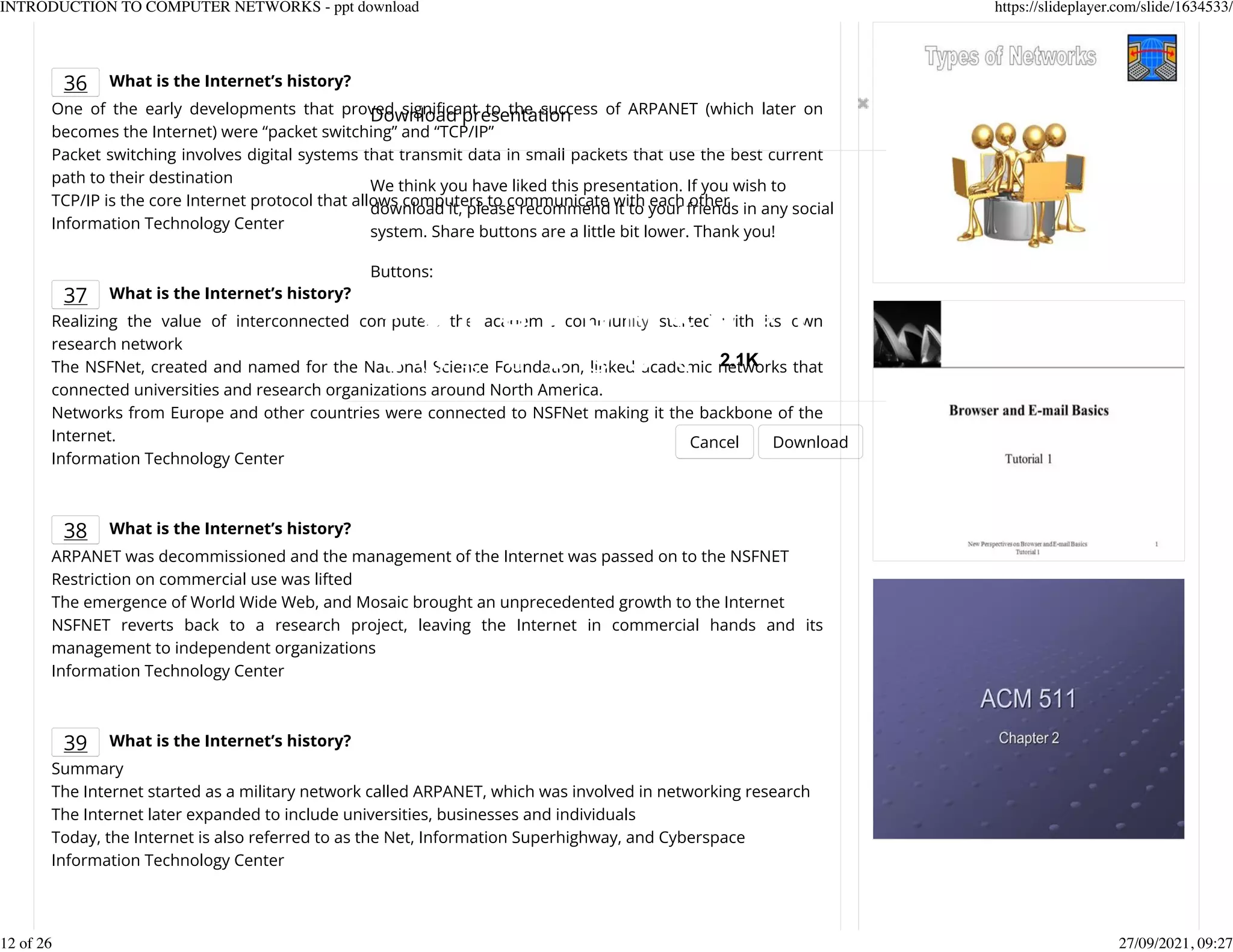 36 What is the Internet&rsquo;s history?
One of the early developments that proved signiKcant to the success of ARPANET (which later on
becomes the Internet) were &ldquo;packet switching&rdquo; and &ldquo;TCP/IP&rdquo;
Packet switching involves digital systems that transmit data in small packets that use the best current
path to their destination
TCP/IP is the core Internet protocol that allows computers to communicate with each other
Information Technology Center
37 What is the Internet&rsquo;s history?
Realizing the value of interconnected computers the academic community started with its own
research network
The NSFNet, created and named for the National Science Foundation, linked academic networks that
connected universities and research organizations around North America.
Networks from Europe and other countries were connected to NSFNet making it the backbone of the
Internet.
Information Technology Center
38 What is the Internet&rsquo;s history?
ARPANET was decommissioned and the management of the Internet was passed on to the NSFNET
Restriction on commercial use was lifted
The emergence of World Wide Web, and Mosaic brought an unprecedented growth to the Internet
NSFNET reverts back to a research project, leaving the Internet in commercial hands and its
management to independent organizations
Information Technology Center
39 What is the Internet&rsquo;s history?
Summary
The Internet started as a military network called ARPANET, which was involved in networking research
The Internet later expanded to include universities, businesses and individuals
Today, the Internet is also referred to as the Net, Information Superhighway, and Cyberspace
Information Technology Center
Download presentation
Cancel Download
We think you have liked this presentation. If you wish to
download it, please recommend it to your friends in any social
system. Share buttons are a little bit lower. Thank you!
Buttons:
2.1K
INTRODUCTION TO COMPUTER NETWORKS - ppt download https://slideplayer.com/slide/1634533/
12 of 26 27/09/2021, 09:27
 