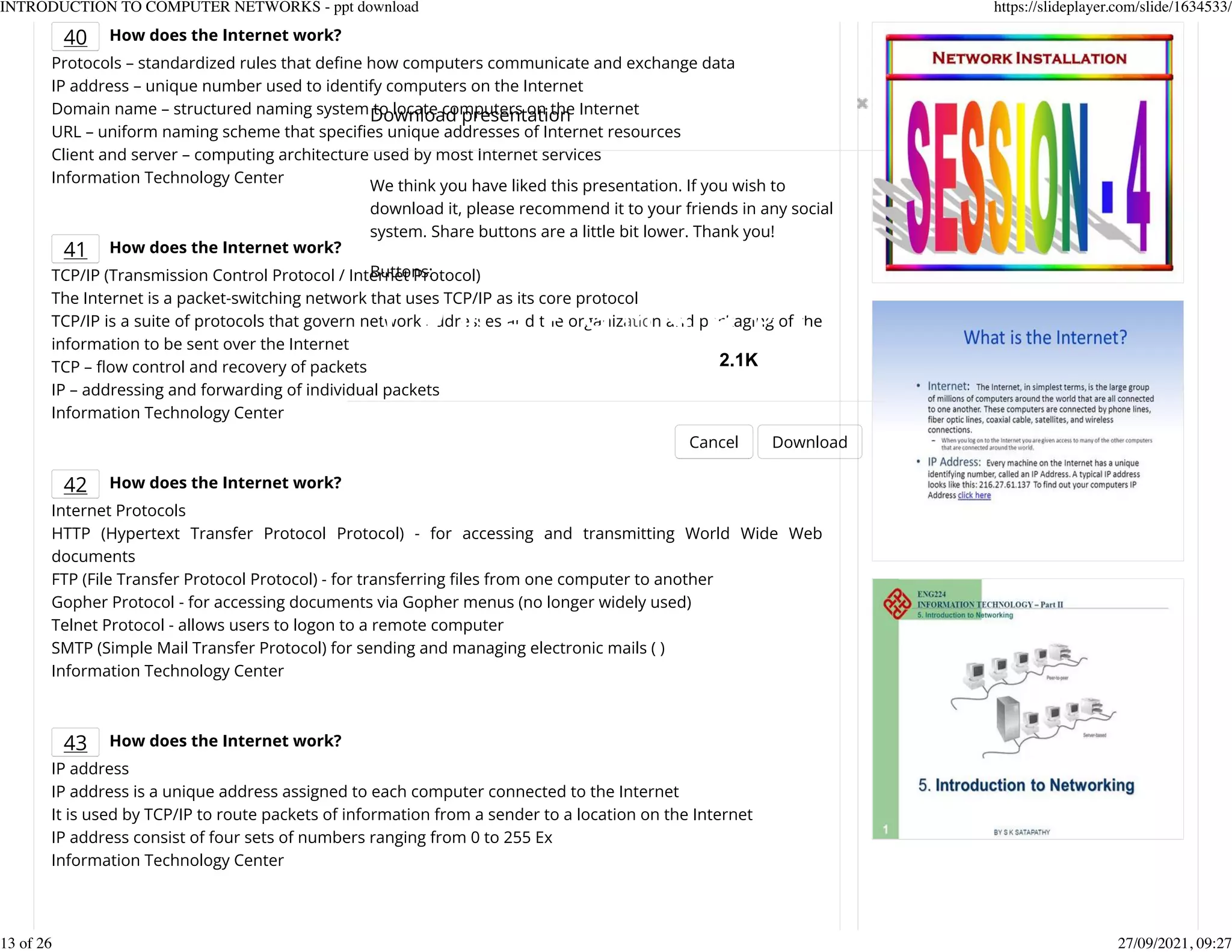 40 How does the Internet work?
Protocols &ndash; standardized rules that deKne how computers communicate and exchange data
IP address &ndash; unique number used to identify computers on the Internet
Domain name &ndash; structured naming system to locate computers on the Internet
URL &ndash; uniform naming scheme that speciKes unique addresses of Internet resources
Client and server &ndash; computing architecture used by most Internet services
Information Technology Center
41 How does the Internet work?
TCP/IP (Transmission Control Protocol / Internet Protocol)
The Internet is a packet-switching network that uses TCP/IP as its core protocol
TCP/IP is a suite of protocols that govern network addresses and the organization and packaging of the
information to be sent over the Internet
TCP &ndash; eow control and recovery of packets
IP &ndash; addressing and forwarding of individual packets
Information Technology Center
42 How does the Internet work?
Internet Protocols
HTTP (Hypertext Transfer Protocol Protocol) - for accessing and transmitting World Wide Web
documents
FTP (File Transfer Protocol Protocol) - for transferring Kles from one computer to another
Gopher Protocol - for accessing documents via Gopher menus (no longer widely used)
Telnet Protocol - allows users to logon to a remote computer
SMTP (Simple Mail Transfer Protocol) for sending and managing electronic mails ( )
Information Technology Center
43 How does the Internet work?
IP address
IP address is a unique address assigned to each computer connected to the Internet
It is used by TCP/IP to route packets of information from a sender to a location on the Internet
IP address consist of four sets of numbers ranging from 0 to 255 Ex
Information Technology Center
Download presentation
Cancel Download
We think you have liked this presentation. If you wish to
download it, please recommend it to your friends in any social
system. Share buttons are a little bit lower. Thank you!
Buttons:
2.1K
INTRODUCTION TO COMPUTER NETWORKS - ppt download https://slideplayer.com/slide/1634533/
13 of 26 27/09/2021, 09:27
 