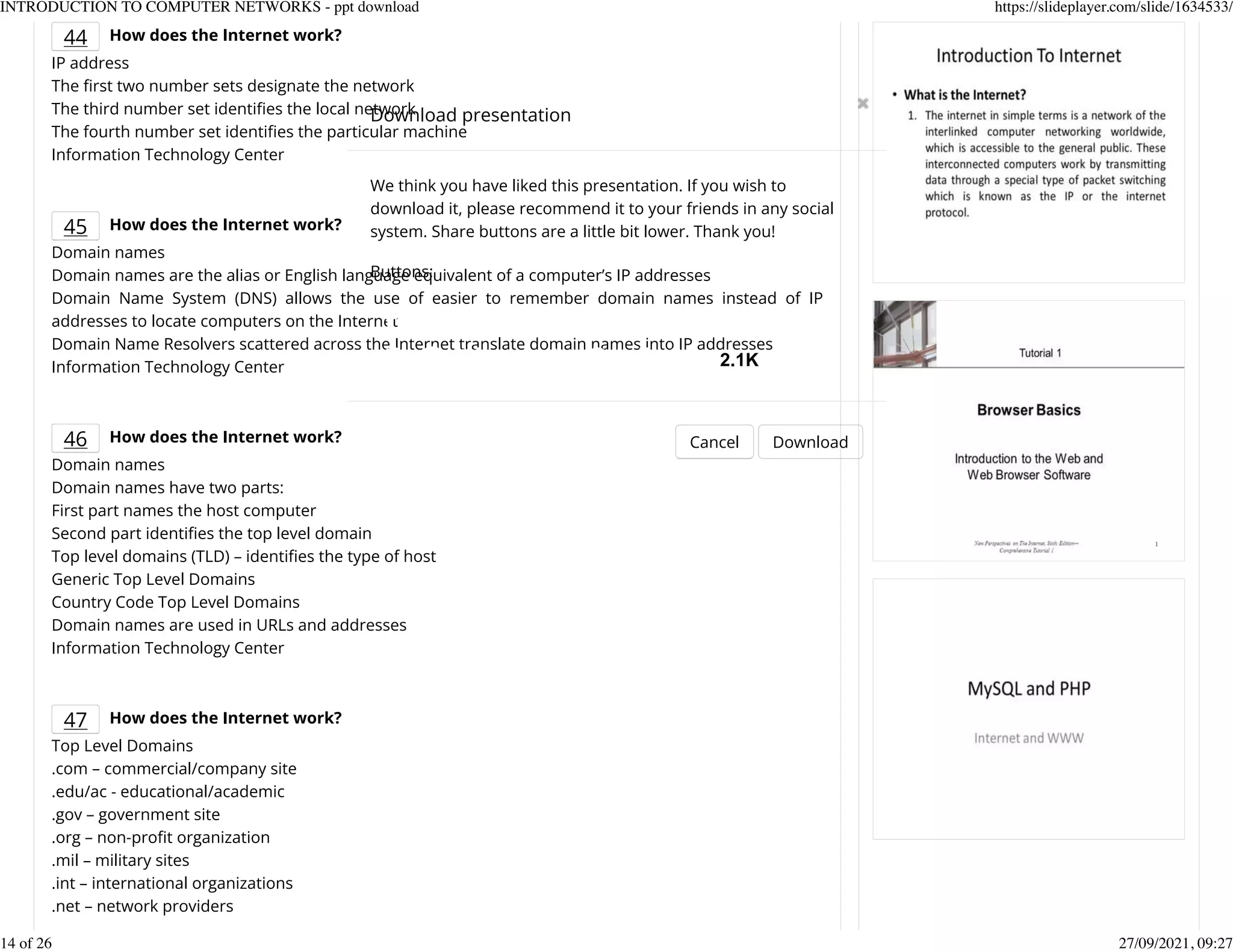 44 How does the Internet work?
IP address
The Krst two number sets designate the network
The third number set identiKes the local network
The fourth number set identiKes the particular machine
Information Technology Center
45 How does the Internet work?
Domain names
Domain names are the alias or English language equivalent of a computer&rsquo;s IP addresses
Domain Name System (DNS) allows the use of easier to remember domain names instead of IP
addresses to locate computers on the Internet
Domain Name Resolvers scattered across the Internet translate domain names into IP addresses
Information Technology Center
46 How does the Internet work?
Domain names
Domain names have two parts:
First part names the host computer
Second part identiKes the top level domain
Top level domains (TLD) &ndash; identiKes the type of host
Generic Top Level Domains
Country Code Top Level Domains
Domain names are used in URLs and addresses
Information Technology Center
47 How does the Internet work?
Top Level Domains
.com &ndash; commercial/company site
.edu/ac - educational/academic
.gov &ndash; government site
.org &ndash; non-proKt organization
.mil &ndash; military sites
.int &ndash; international organizations
.net &ndash; network providers
Download presentation
Cancel Download
We think you have liked this presentation. If you wish to
download it, please recommend it to your friends in any social
system. Share buttons are a little bit lower. Thank you!
Buttons:
2.1K
INTRODUCTION TO COMPUTER NETWORKS - ppt download https://slideplayer.com/slide/1634533/
14 of 26 27/09/2021, 09:27
 