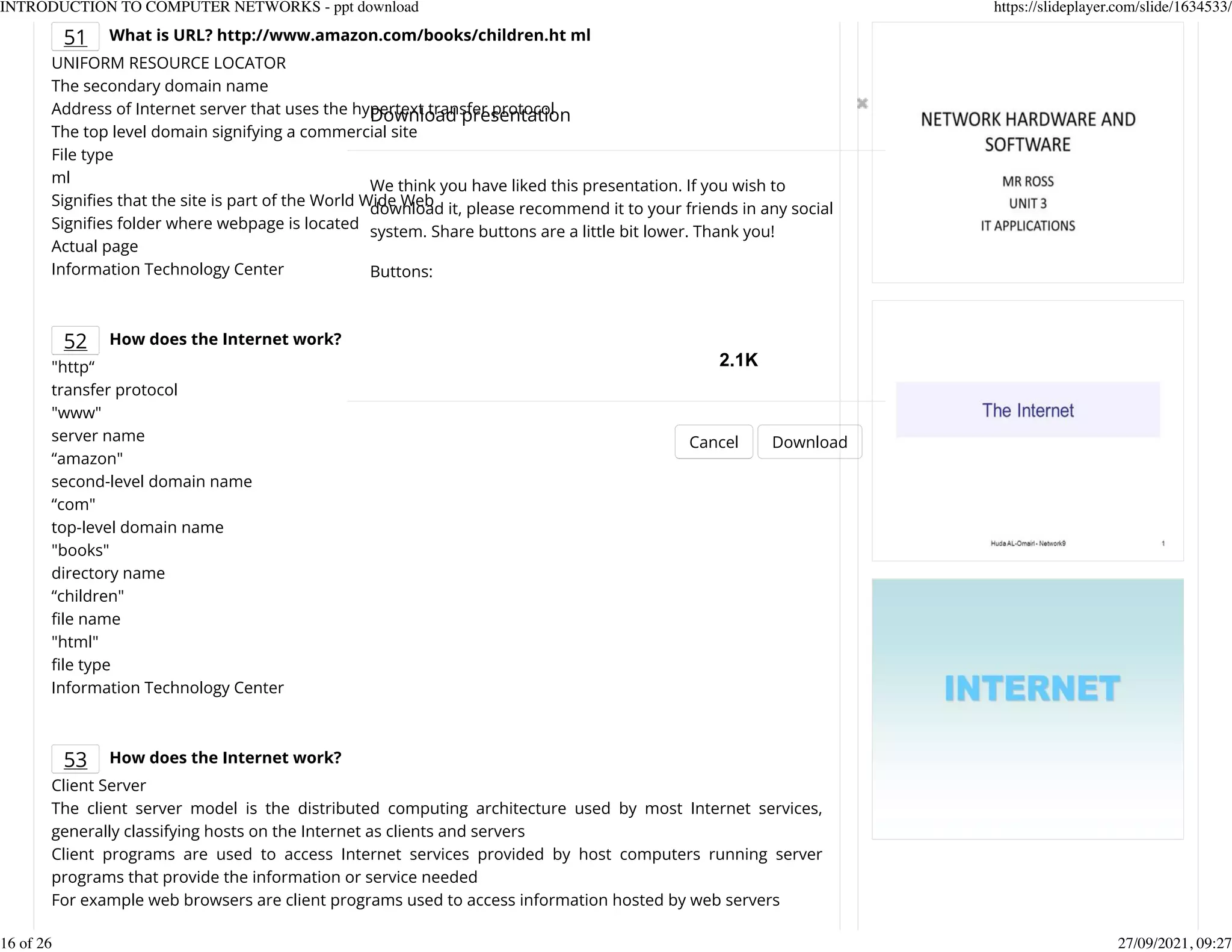 51 What is URL? http://www.amazon.com/books/children.ht ml
UNIFORM RESOURCE LOCATOR
The secondary domain name
Address of Internet server that uses the hypertext transfer protocol
The top level domain signifying a commercial site
File type
ml
SigniKes that the site is part of the World Wide Web
SigniKes folder where webpage is located
Actual page
Information Technology Center
52 How does the Internet work?
"http&ldquo;
transfer protocol
"www"
server name
&ldquo;amazon"
second-level domain name
&ldquo;com"
top-level domain name
"books"
directory name
&ldquo;children"
Kle name
"html"
Kle type
Information Technology Center
53 How does the Internet work?
Client Server
The client server model is the distributed computing architecture used by most Internet services,
generally classifying hosts on the Internet as clients and servers
Client programs are used to access Internet services provided by host computers running server
programs that provide the information or service needed
For example web browsers are client programs used to access information hosted by web servers
Download presentation
Cancel Download
We think you have liked this presentation. If you wish to
download it, please recommend it to your friends in any social
system. Share buttons are a little bit lower. Thank you!
Buttons:
2.1K
INTRODUCTION TO COMPUTER NETWORKS - ppt download https://slideplayer.com/slide/1634533/
16 of 26 27/09/2021, 09:27
 