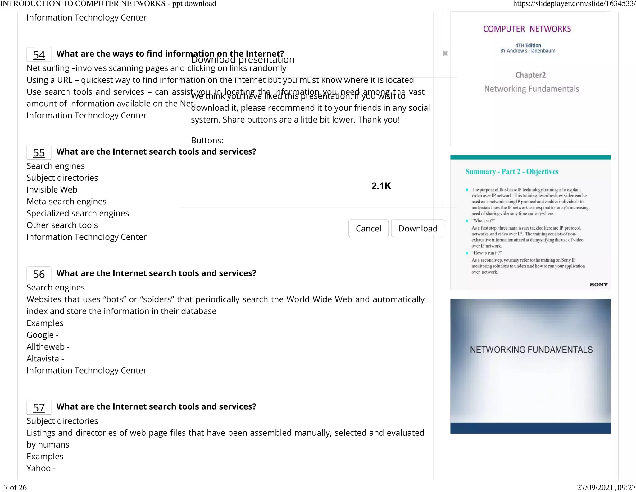 Information Technology Center
54 What are the ways to nd information on the Internet?
Net surKng &ndash;involves scanning pages and clicking on links randomly
Using a URL &ndash; quickest way to Knd information on the Internet but you must know where it is located
Use search tools and services &ndash; can assist you in locating the information you need among the vast
amount of information available on the Net
Information Technology Center
55 What are the Internet search tools and services?
Search engines
Subject directories
Invisible Web
Meta-search engines
Specialized search engines
Other search tools
Information Technology Center
56 What are the Internet search tools and services?
Search engines
Websites that uses &ldquo;bots&rdquo; or &ldquo;spiders&rdquo; that periodically search the World Wide Web and automatically
index and store the information in their database
Examples
Google -
Alltheweb -
Altavista -
Information Technology Center
57 What are the Internet search tools and services?
Subject directories
Listings and directories of web page Kles that have been assembled manually, selected and evaluated
by humans
Examples
Yahoo -
Download presentation
Cancel Download
We think you have liked this presentation. If you wish to
download it, please recommend it to your friends in any social
system. Share buttons are a little bit lower. Thank you!
Buttons:
2.1K
INTRODUCTION TO COMPUTER NETWORKS - ppt download https://slideplayer.com/slide/1634533/
17 of 26 27/09/2021, 09:27
 