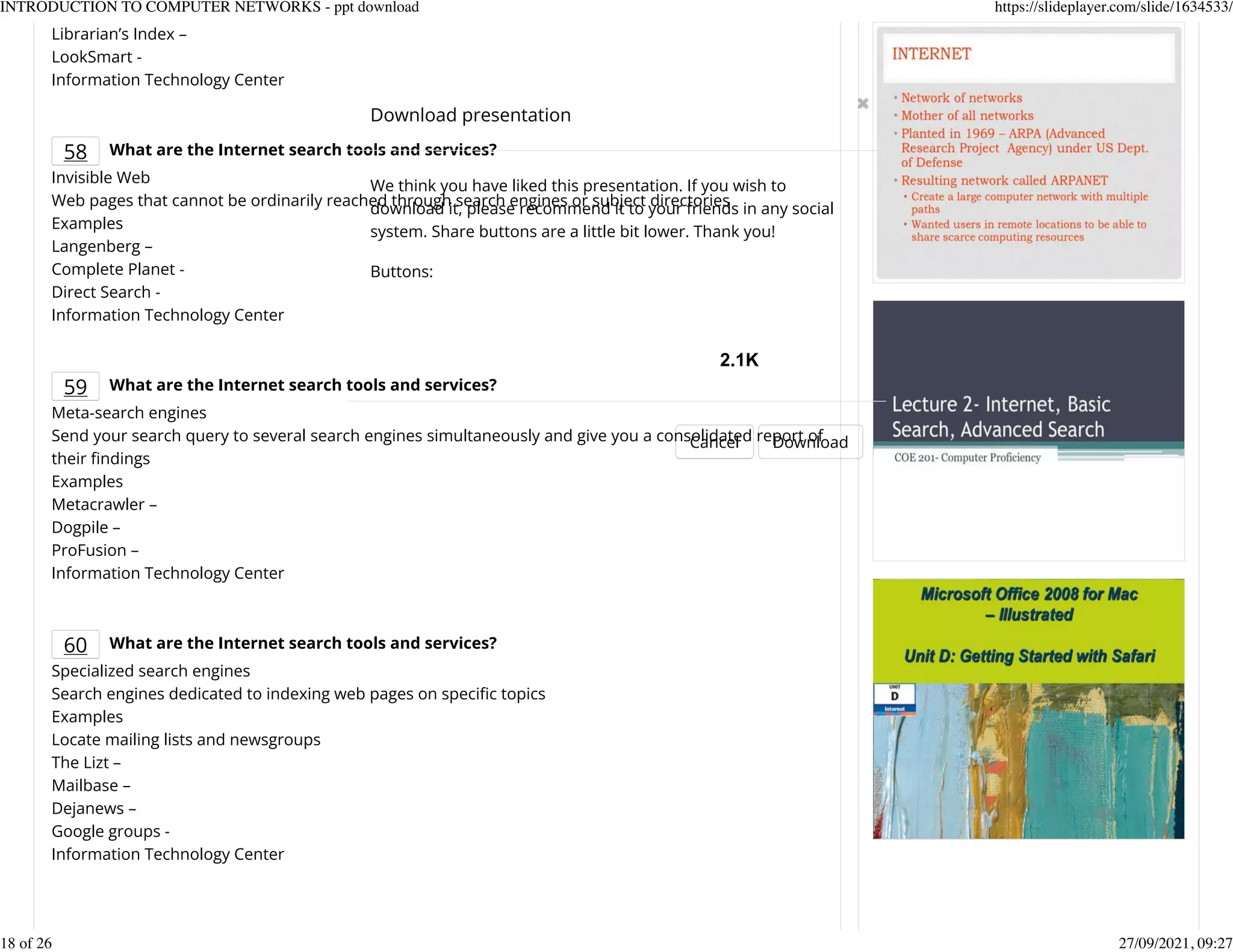 Librarian&rsquo;s Index &ndash;
LookSmart -
Information Technology Center
58 What are the Internet search tools and services?
Invisible Web
Web pages that cannot be ordinarily reached through search engines or subject directories
Examples
Langenberg &ndash;
Complete Planet -
Direct Search -
Information Technology Center
59 What are the Internet search tools and services?
Meta-search engines
Send your search query to several search engines simultaneously and give you a consolidated report of
their Kndings
Examples
Metacrawler &ndash;
Dogpile &ndash;
ProFusion &ndash;
Information Technology Center
60 What are the Internet search tools and services?
Specialized search engines
Search engines dedicated to indexing web pages on speciKc topics
Examples
Locate mailing lists and newsgroups
The Lizt &ndash;
Mailbase &ndash;
Dejanews &ndash;
Google groups -
Information Technology Center
Download presentation
Cancel Download
We think you have liked this presentation. If you wish to
download it, please recommend it to your friends in any social
system. Share buttons are a little bit lower. Thank you!
Buttons:
2.1K
INTRODUCTION TO COMPUTER NETWORKS - ppt download https://slideplayer.com/slide/1634533/
18 of 26 27/09/2021, 09:27
 