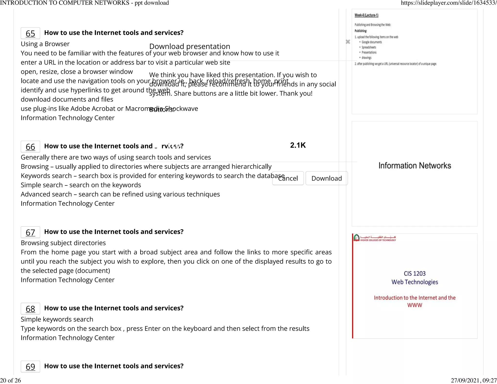 65 How to use the Internet tools and services?
Using a Browser
You need to be familiar with the features of your web browser and know how to use it
enter a URL in the location or address bar to visit a particular web site
open, resize, close a browser window
locate and use the navigation tools on your browser ie., back, reload/refresh, home, print
identify and use hyperlinks to get around the web
download documents and Kles
use plug-ins like Adobe Acrobat or Macromedia Shockwave
Information Technology Center
66 How to use the Internet tools and services?
Generally there are two ways of using search tools and services
Browsing &ndash; usually applied to directories where subjects are arranged hierarchically
Keywords search &ndash; search box is provided for entering keywords to search the database
Simple search &ndash; search on the keywords
Advanced search &ndash; search can be reKned using various techniques
Information Technology Center
67 How to use the Internet tools and services?
Browsing subject directories
From the home page you start with a broad subject area and follow the links to more speciKc areas
until you reach the subject you wish to explore, then you click on one of the displayed results to go to
the selected page (document)
Information Technology Center
68 How to use the Internet tools and services?
Simple keywords search
Type keywords on the search box , press Enter on the keyboard and then select from the results
Information Technology Center
69 How to use the Internet tools and services?
Download presentation
Cancel Download
We think you have liked this presentation. If you wish to
download it, please recommend it to your friends in any social
system. Share buttons are a little bit lower. Thank you!
Buttons:
2.1K
INTRODUCTION TO COMPUTER NETWORKS - ppt download https://slideplayer.com/slide/1634533/
20 of 26 27/09/2021, 09:27
 
