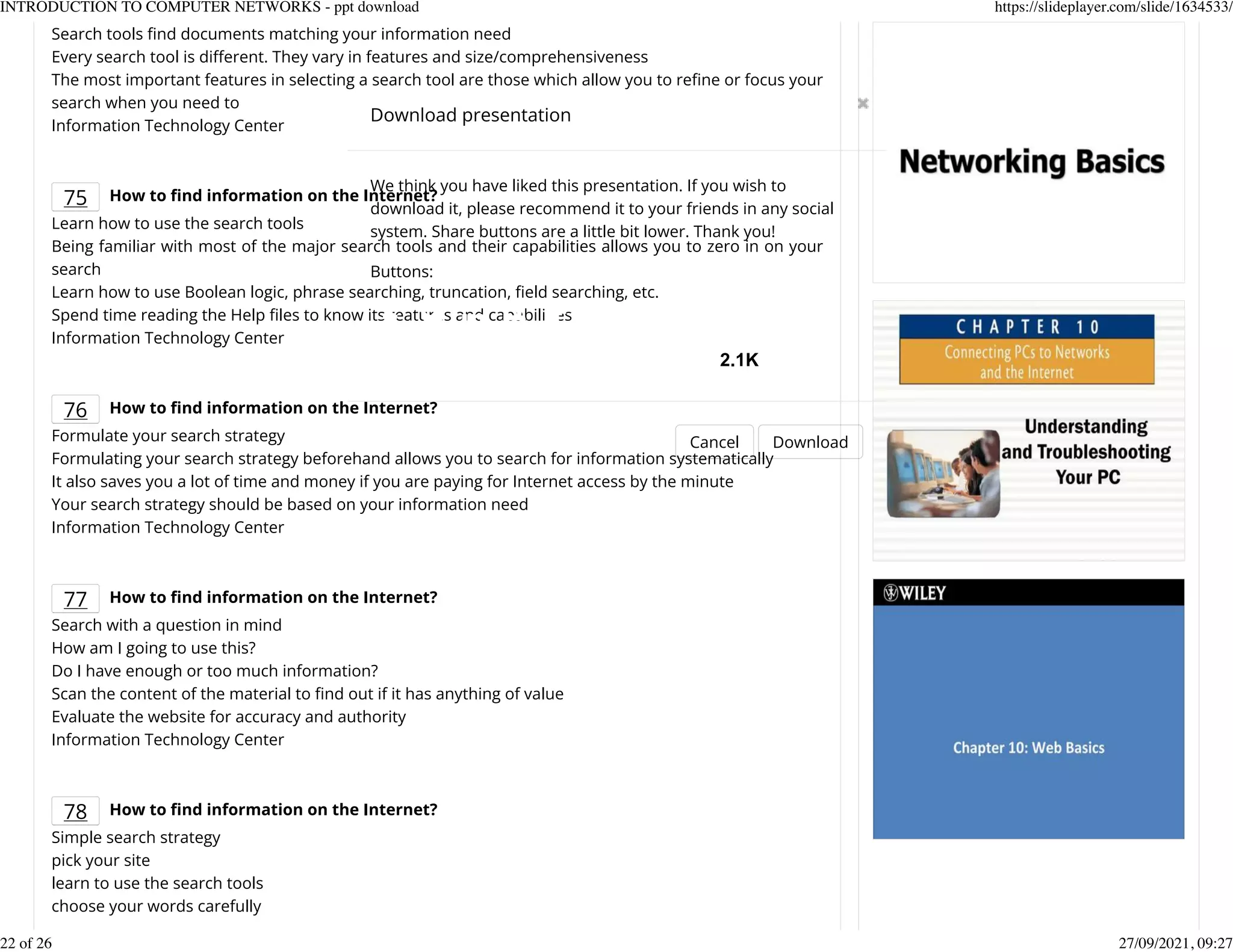 Search tools Knd documents matching your information need
Every search tool is dierent. They vary in features and size/comprehensiveness
The most important features in selecting a search tool are those which allow you to reKne or focus your
search when you need to
Information Technology Center
75 How to nd information on the Internet?
Learn how to use the search tools
Being familiar with most of the major search tools and their capabilities allows you to zero in on your
search
Learn how to use Boolean logic, phrase searching, truncation, Keld searching, etc.
Spend time reading the Help Kles to know its features and capabilities
Information Technology Center
76 How to nd information on the Internet?
Formulate your search strategy
Formulating your search strategy beforehand allows you to search for information systematically
It also saves you a lot of time and money if you are paying for Internet access by the minute
Your search strategy should be based on your information need
Information Technology Center
77 How to nd information on the Internet?
Search with a question in mind
How am I going to use this?
Do I have enough or too much information?
Scan the content of the material to Knd out if it has anything of value
Evaluate the website for accuracy and authority
Information Technology Center
78 How to nd information on the Internet?
Simple search strategy
pick your site
learn to use the search tools
choose your words carefully
Download presentation
Cancel Download
We think you have liked this presentation. If you wish to
download it, please recommend it to your friends in any social
system. Share buttons are a little bit lower. Thank you!
Buttons:
2.1K
INTRODUCTION TO COMPUTER NETWORKS - ppt download https://slideplayer.com/slide/1634533/
22 of 26 27/09/2021, 09:27
 