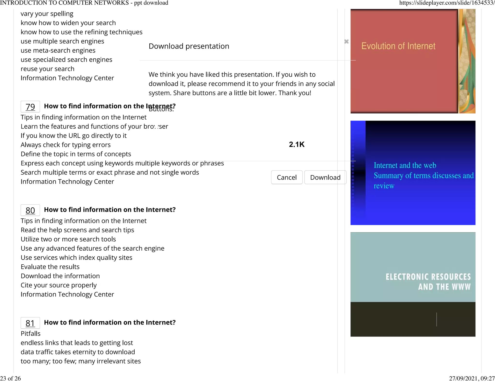 vary your spelling
know how to widen your search
know how to use the reKning techniques
use multiple search engines
use meta-search engines
use specialized search engines
reuse your search
Information Technology Center
79 How to nd information on the Internet?
Tips in Knding information on the Internet
Learn the features and functions of your browser
If you know the URL go directly to it
Always check for typing errors
DeKne the topic in terms of concepts
Express each concept using keywords multiple keywords or phrases
Search multiple terms or exact phrase and not single words
Information Technology Center
80 How to nd information on the Internet?
Tips in Knding information on the Internet
Read the help screens and search tips
Utilize two or more search tools
Use any advanced features of the search engine
Use services which index quality sites
Evaluate the results
Download the information
Cite your source properly
Information Technology Center
81 How to nd information on the Internet?
Pitfalls
endless links that leads to getting lost
data trafc takes eternity to download
too many; too few; many irrelevant sites
Download presentation
Cancel Download
We think you have liked this presentation. If you wish to
download it, please recommend it to your friends in any social
system. Share buttons are a little bit lower. Thank you!
Buttons:
2.1K
INTRODUCTION TO COMPUTER NETWORKS - ppt download https://slideplayer.com/slide/1634533/
23 of 26 27/09/2021, 09:27
 