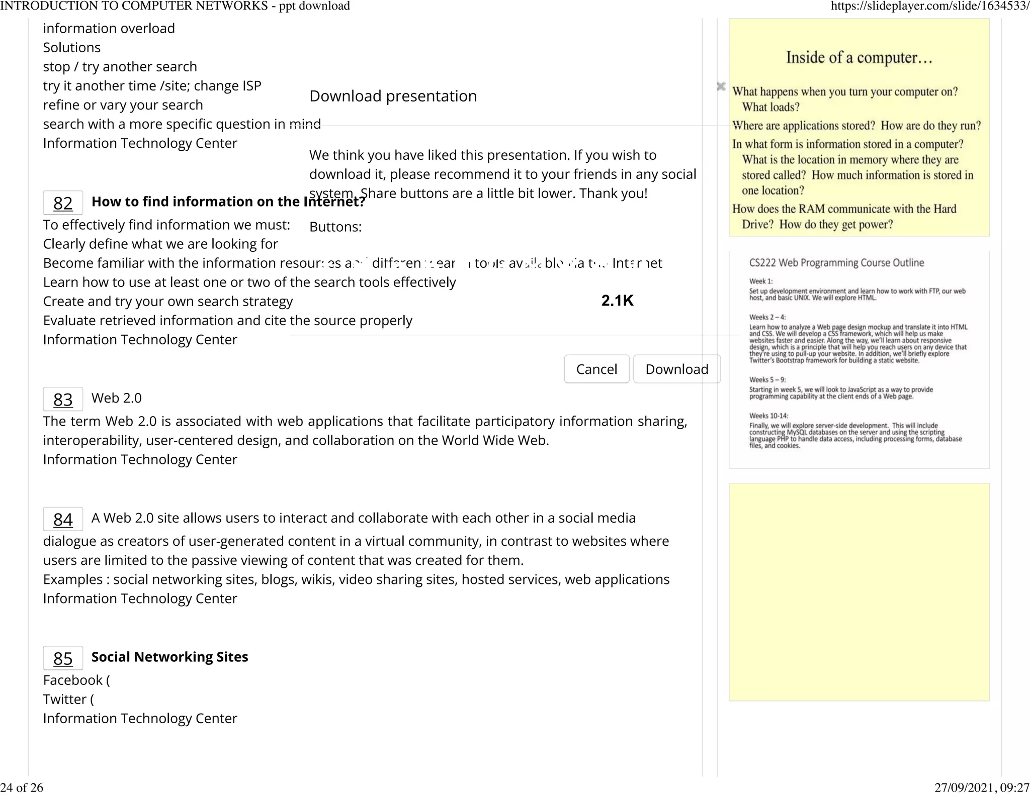 information overload
Solutions
stop / try another search
try it another time /site; change ISP
reKne or vary your search
search with a more speciKc question in mind
Information Technology Center
82 How to nd information on the Internet?
To eectively Knd information we must:
Clearly deKne what we are looking for
Become familiar with the information resources and dierent search tools available via the Internet
Learn how to use at least one or two of the search tools eectively
Create and try your own search strategy
Evaluate retrieved information and cite the source properly
Information Technology Center
83 Web 2.0
The term Web 2.0 is associated with web applications that facilitate participatory information sharing,
interoperability, user-centered design, and collaboration on the World Wide Web.
Information Technology Center
84 A Web 2.0 site allows users to interact and collaborate with each other in a social media
dialogue as creators of user-generated content in a virtual community, in contrast to websites where
users are limited to the passive viewing of content that was created for them.
Examples : social networking sites, blogs, wikis, video sharing sites, hosted services, web applications
Information Technology Center
85 Social Networking Sites
Facebook (
Twitter (
Information Technology Center
Download presentation
Cancel Download
We think you have liked this presentation. If you wish to
download it, please recommend it to your friends in any social
system. Share buttons are a little bit lower. Thank you!
Buttons:
2.1K
INTRODUCTION TO COMPUTER NETWORKS - ppt download https://slideplayer.com/slide/1634533/
24 of 26 27/09/2021, 09:27
 