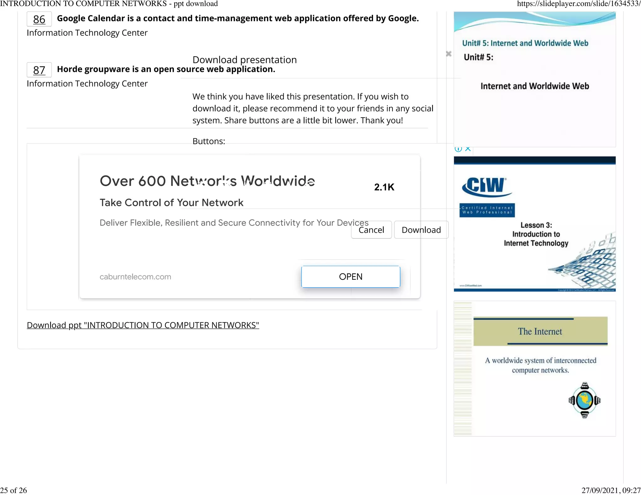 86 Google Calendar is a contact and time-management web application o]ered by Google.
Information Technology Center
87 Horde groupware is an open source web application.
Information Technology Center
Download ppt "INTRODUCTION TO COMPUTER NETWORKS"
Over 600 Networks Worldwide
Take Control of Your Network
Deliver Flexible, Resilient and Secure Connectivity for Your Devices
caburntelecom.com OPEN
Download presentation
Cancel Download
We think you have liked this presentation. If you wish to
download it, please recommend it to your friends in any social
system. Share buttons are a little bit lower. Thank you!
Buttons:
2.1K
INTRODUCTION TO COMPUTER NETWORKS - ppt download https://slideplayer.com/slide/1634533/
25 of 26 27/09/2021, 09:27
 