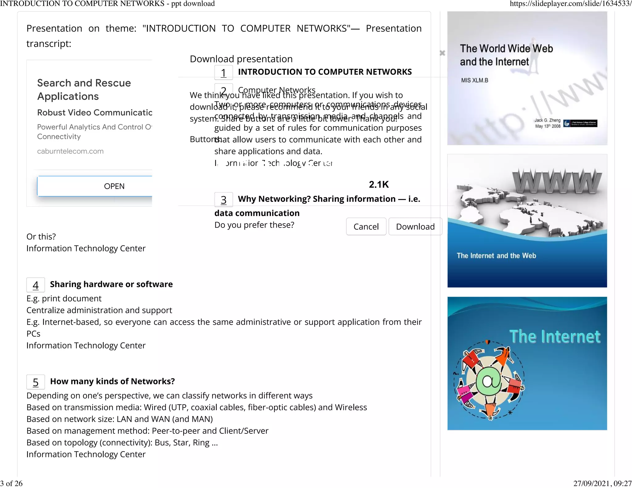 Presentation on theme: "INTRODUCTION TO COMPUTER NETWORKS"&mdash; Presentation
transcript:
1 INTRODUCTION TO COMPUTER NETWORKS
2 Computer Networks
Two or more computers or communications devices
connected by transmission media and channels and
guided by a set of rules for communication purposes
that allow users to communicate with each other and
share applications and data.
Information Technology Center
3 Why Networking? Sharing information &mdash; i.e.
data communication
Do you prefer these?
Or this?
Information Technology Center
4 Sharing hardware or software
E.g. print document
Centralize administration and support
E.g. Internet-based, so everyone can access the same administrative or support application from their
PCs
Information Technology Center
5 How many kinds of Networks?
Depending on one&rsquo;s perspective, we can classify networks in dierent ways
Based on transmission media: Wired (UTP, coaxial cables, Kber-optic cables) and Wireless
Based on network size: LAN and WAN (and MAN)
Based on management method: Peer-to-peer and Client/Server
Based on topology (connectivity): Bus, Star, Ring &hellip;
Information Technology Center
Search and Rescue
Applications
Robust Video Communications
Powerful Analytics And Control Of
Connectivity
caburntelecom.com
OPEN
Download presentation
Cancel Download
We think you have liked this presentation. If you wish to
download it, please recommend it to your friends in any social
system. Share buttons are a little bit lower. Thank you!
Buttons:
2.1K
INTRODUCTION TO COMPUTER NETWORKS - ppt download https://slideplayer.com/slide/1634533/
3 of 26 27/09/2021, 09:27
 