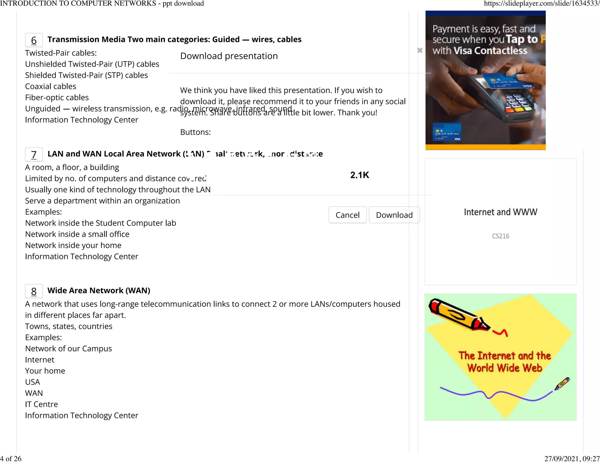6 Transmission Media Two main categories: Guided ― wires, cables
Twisted-Pair cables:
Unshielded Twisted-Pair (UTP) cables
Shielded Twisted-Pair (STP) cables
Coaxial cables
Fiber-optic cables
Unguided ― wireless transmission, e.g. radio, microwave, infrared, sound
Information Technology Center
7 LAN and WAN Local Area Network (LAN) Small network, short distance
A room, a eoor, a building
Limited by no. of computers and distance covered
Usually one kind of technology throughout the LAN
Serve a department within an organization
Examples:
Network inside the Student Computer lab
Network inside a small ofce
Network inside your home
Information Technology Center
8 Wide Area Network (WAN)
A network that uses long-range telecommunication links to connect 2 or more LANs/computers housed
in dierent places far apart.
Towns, states, countries
Examples:
Network of our Campus
Internet
Your home
USA
WAN
IT Centre
Information Technology Center
Download presentation
Cancel Download
We think you have liked this presentation. If you wish to
download it, please recommend it to your friends in any social
system. Share buttons are a little bit lower. Thank you!
Buttons:
2.1K
INTRODUCTION TO COMPUTER NETWORKS - ppt download https://slideplayer.com/slide/1634533/
4 of 26 27/09/2021, 09:27
 