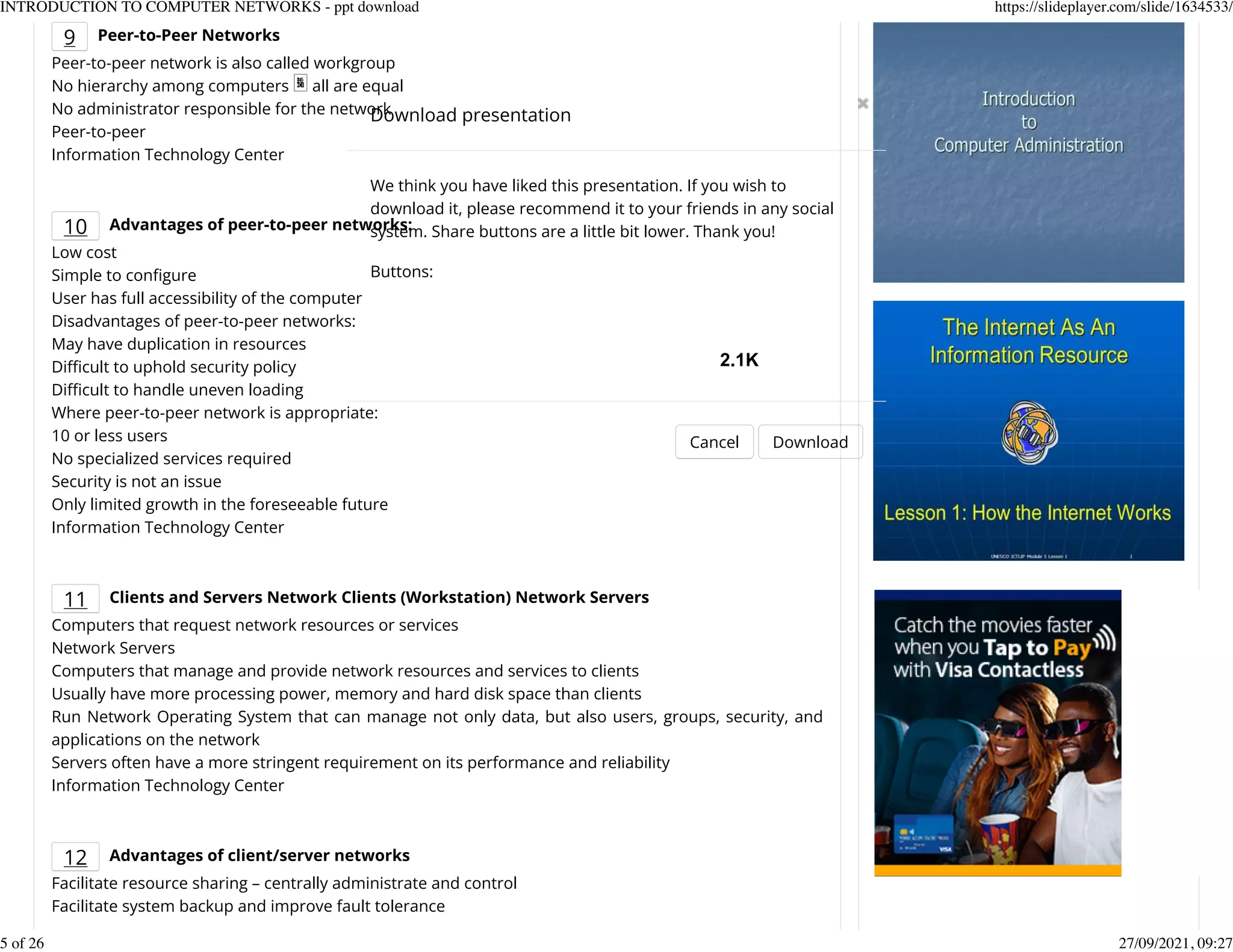 9 Peer-to-Peer Networks
Peer-to-peer network is also called workgroup
No hierarchy among computers all are equal
No administrator responsible for the network
Peer-to-peer
Information Technology Center
10 Advantages of peer-to-peer networks:
Low cost
Simple to conKgure
User has full accessibility of the computer
Disadvantages of peer-to-peer networks:
May have duplication in resources
Difcult to uphold security policy
Difcult to handle uneven loading
Where peer-to-peer network is appropriate:
10 or less users
No specialized services required
Security is not an issue
Only limited growth in the foreseeable future
Information Technology Center
11 Clients and Servers Network Clients (Workstation) Network Servers
Computers that request network resources or services
Network Servers
Computers that manage and provide network resources and services to clients
Usually have more processing power, memory and hard disk space than clients
Run Network Operating System that can manage not only data, but also users, groups, security, and
applications on the network
Servers often have a more stringent requirement on its performance and reliability
Information Technology Center
12 Advantages of client/server networks
Facilitate resource sharing &ndash; centrally administrate and control
Facilitate system backup and improve fault tolerance
Download presentation
Cancel Download
We think you have liked this presentation. If you wish to
download it, please recommend it to your friends in any social
system. Share buttons are a little bit lower. Thank you!
Buttons:
2.1K
INTRODUCTION TO COMPUTER NETWORKS - ppt download https://slideplayer.com/slide/1634533/
5 of 26 27/09/2021, 09:27
 