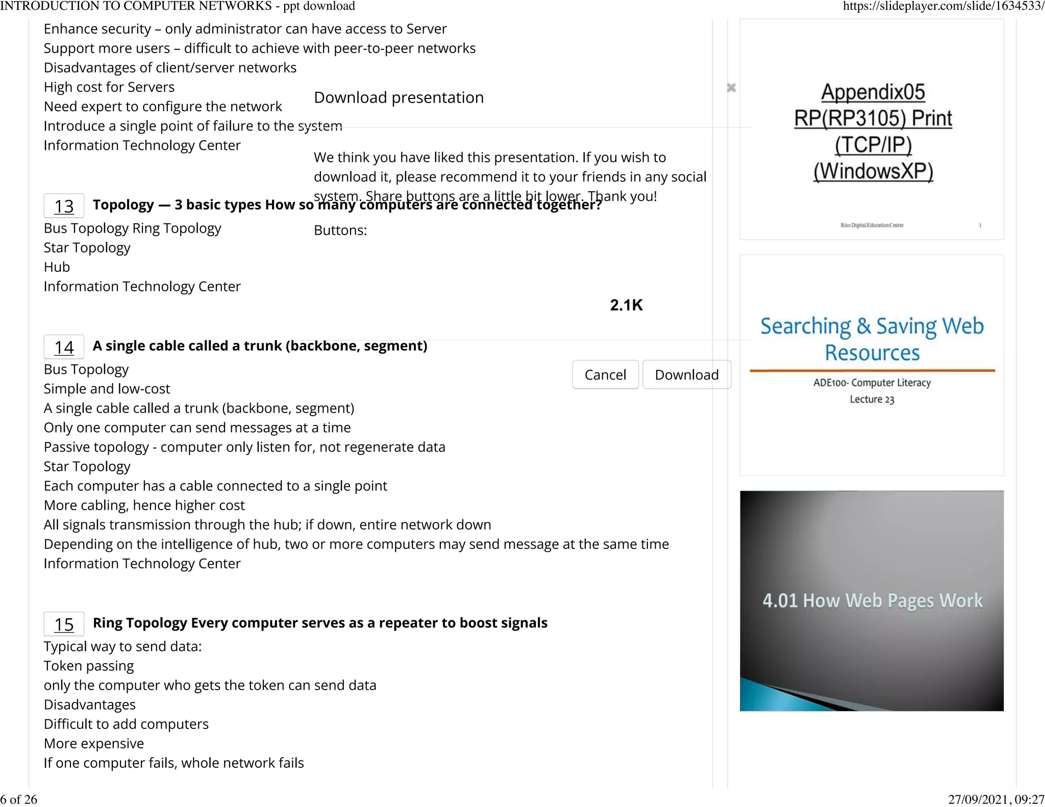Enhance security &ndash; only administrator can have access to Server
Support more users &ndash; difcult to achieve with peer-to-peer networks
Disadvantages of client/server networks
High cost for Servers
Need expert to conKgure the network
Introduce a single point of failure to the system
Information Technology Center
13 Topology ― 3 basic types How so many computers are connected together?
Bus Topology Ring Topology
Star Topology
Hub
Information Technology Center
14 A single cable called a trunk (backbone, segment)
Bus Topology
Simple and low-cost
A single cable called a trunk (backbone, segment)
Only one computer can send messages at a time
Passive topology - computer only listen for, not regenerate data
Star Topology
Each computer has a cable connected to a single point
More cabling, hence higher cost
All signals transmission through the hub; if down, entire network down
Depending on the intelligence of hub, two or more computers may send message at the same time
Information Technology Center
15 Ring Topology Every computer serves as a repeater to boost signals
Typical way to send data:
Token passing
only the computer who gets the token can send data
Disadvantages
Difcult to add computers
More expensive
If one computer fails, whole network fails
Download presentation
Cancel Download
We think you have liked this presentation. If you wish to
download it, please recommend it to your friends in any social
system. Share buttons are a little bit lower. Thank you!
Buttons:
2.1K
INTRODUCTION TO COMPUTER NETWORKS - ppt download https://slideplayer.com/slide/1634533/
6 of 26 27/09/2021, 09:27
 
