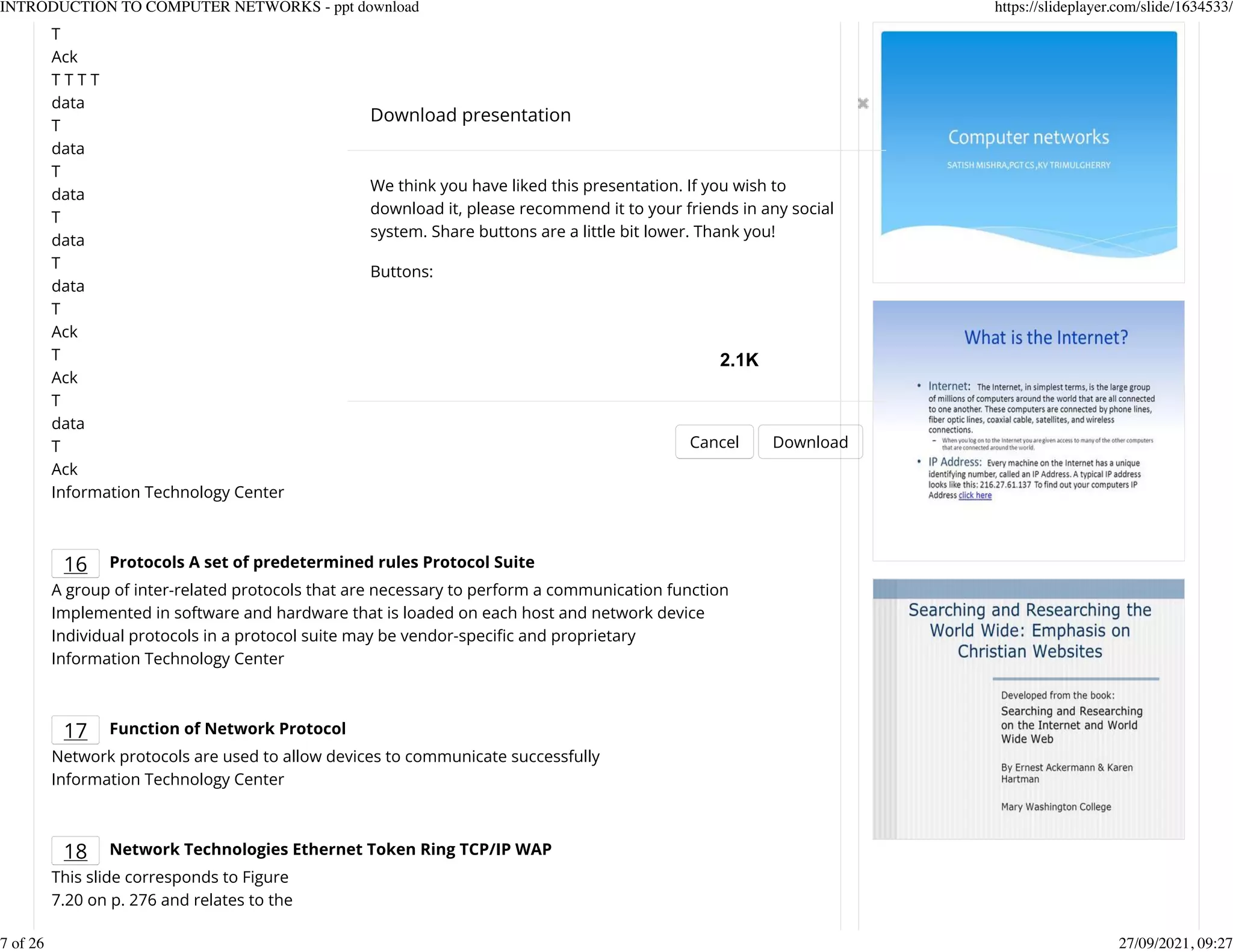 T
Ack
T T T T
data
T
data
T
data
T
data
T
data
T
Ack
T
Ack
T
data
T
Ack
Information Technology Center
16 Protocols A set of predetermined rules Protocol Suite
A group of inter-related protocols that are necessary to perform a communication function
Implemented in software and hardware that is loaded on each host and network device
Individual protocols in a protocol suite may be vendor-speciKc and proprietary
Information Technology Center
17 Function of Network Protocol
Network protocols are used to allow devices to communicate successfully
Information Technology Center
18 Network Technologies Ethernet Token Ring TCP/IP WAP
This slide corresponds to Figure
7.20 on p. 276 and relates to the
Download presentation
Cancel Download
We think you have liked this presentation. If you wish to
download it, please recommend it to your friends in any social
system. Share buttons are a little bit lower. Thank you!
Buttons:
2.1K
INTRODUCTION TO COMPUTER NETWORKS - ppt download https://slideplayer.com/slide/1634533/
7 of 26 27/09/2021, 09:27
 