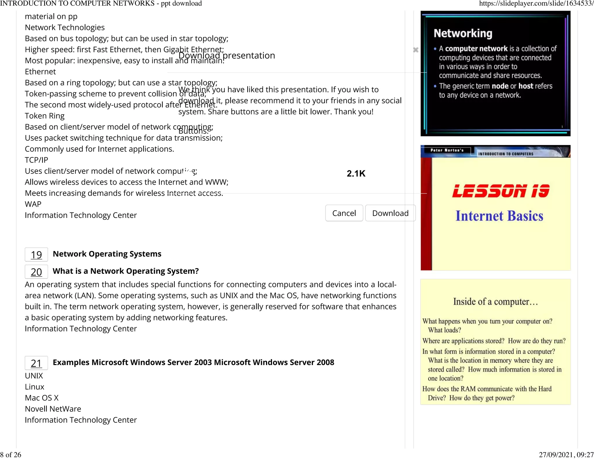 material on pp
Network Technologies
Based on bus topology; but can be used in star topology;
Higher speed: Krst Fast Ethernet, then Gigabit Ethernet;
Most popular: inexpensive, easy to install and maintain.
Ethernet
Based on a ring topology; but can use a star topology;
Token-passing scheme to prevent collision of data;
The second most widely-used protocol after Ethernet.
Token Ring
Based on client/server model of network computing;
Uses packet switching technique for data transmission;
Commonly used for Internet applications.
TCP/IP
Uses client/server model of network computing;
Allows wireless devices to access the Internet and WWW;
Meets increasing demands for wireless Internet access.
WAP
Information Technology Center
19 Network Operating Systems
20 What is a Network Operating System?
An operating system that includes special functions for connecting computers and devices into a local-
area network (LAN). Some operating systems, such as UNIX and the Mac OS, have networking functions
built in. The term network operating system, however, is generally reserved for software that enhances
a basic operating system by adding networking features.
Information Technology Center
21 Examples Microsoft Windows Server 2003 Microsoft Windows Server 2008
UNIX
Linux
Mac OS X
Novell NetWare
Information Technology Center
Download presentation
Cancel Download
We think you have liked this presentation. If you wish to
download it, please recommend it to your friends in any social
system. Share buttons are a little bit lower. Thank you!
Buttons:
2.1K
INTRODUCTION TO COMPUTER NETWORKS - ppt download https://slideplayer.com/slide/1634533/
8 of 26 27/09/2021, 09:27
 