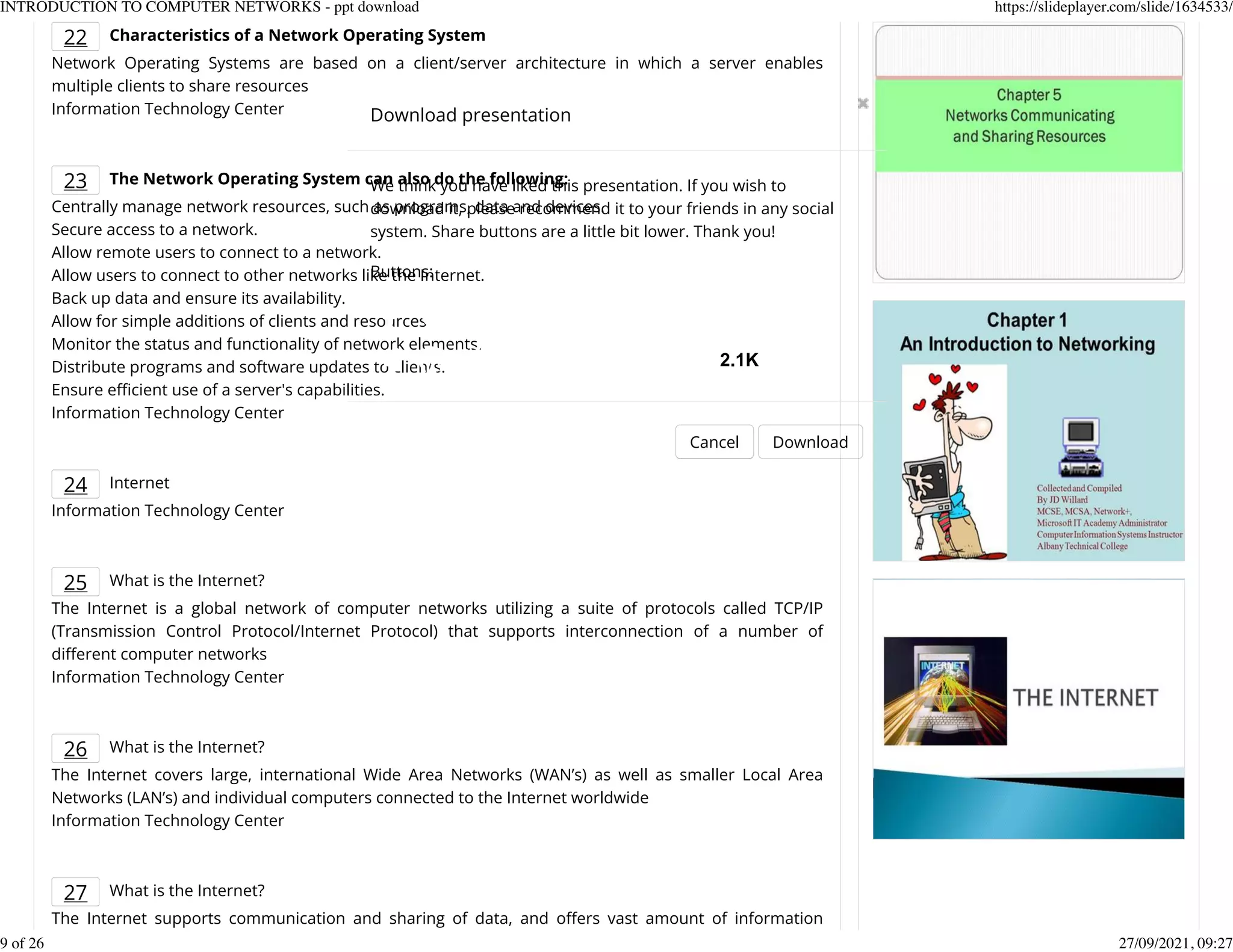 22 Characteristics of a Network Operating System
Network Operating Systems are based on a client/server architecture in which a server enables
multiple clients to share resources
Information Technology Center
23 The Network Operating System can also do the following:
Centrally manage network resources, such as programs, data and devices.
Secure access to a network.
Allow remote users to connect to a network.
Allow users to connect to other networks like the Internet.
Back up data and ensure its availability.
Allow for simple additions of clients and resources.
Monitor the status and functionality of network elements.
Distribute programs and software updates to clients.
Ensure efcient use of a server's capabilities.
Information Technology Center
24 Internet
Information Technology Center
25 What is the Internet?
The Internet is a global network of computer networks utilizing a suite of protocols called TCP/IP
(Transmission Control Protocol/Internet Protocol) that supports interconnection of a number of
dierent computer networks
Information Technology Center
26 What is the Internet?
The Internet covers large, international Wide Area Networks (WAN&rsquo;s) as well as smaller Local Area
Networks (LAN&rsquo;s) and individual computers connected to the Internet worldwide
Information Technology Center
27 What is the Internet?
The Internet supports communication and sharing of data, and oers vast amount of information
Download presentation
Cancel Download
We think you have liked this presentation. If you wish to
download it, please recommend it to your friends in any social
system. Share buttons are a little bit lower. Thank you!
Buttons:
2.1K
INTRODUCTION TO COMPUTER NETWORKS - ppt download https://slideplayer.com/slide/1634533/
9 of 26 27/09/2021, 09:27
 
